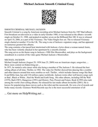 Michael Jackson Smooth Criminal Essay
SMOOTH CRIMINAL MICHAEL JACKSON
Smooth Criminal is a song by American recording artist Michael Jackson from his 1987 Bad (album).
First broadcast on television as a video in early October 1988, it was released as the album s seventh
single on October 21, 1988, and peaked at number seven on the Billboard Hot 100. It was re released
on April 10, 2006, as a part of the Visionary: The Video Singles box set. The re released Visionary
single charted at number 19 in the UK. The song is one of Jackson s signature songs, and has appeared
on numerous greatest hits albums.
The song contains a fast paced beat intertwined with Jackson s lyrics about a woman named Annie,
who has been violently attacked in her apartment by a smooth criminal.
The song serves as the theme song to Jackson s 1988 film Moonwalker, and plays as the background
soundtrack in a section of the video game Michael Jackson s Moonwalker.
MICHAEL JACKSON
Michael Joseph Jackson (August 29, 1958 June 25, 2009) was an American singer, songwriter, ...
Show more content on Helpwriting.net ...
In 1971, he started a solo career while also being a member of The Jackson 5. He released the best
selling album of all time, Thriller, in 1982. The video for Thriller showed him dancing like a zombie
and other dancers around him were zombies as well. Thriller , which includes famous songs like Beat
It and Billie Jean, has sold 110 million copies worldwide. Jackson wrote other well known songs such
as Bad , Black or White , Heal the World and Earth Song . His other albums, including Off the Wall
(1979), Bad (1987), Dangerous (1991) and History: Past, Present and Future, Book I(1995) also rank
among the world s best selling albums. He released his last studio album Invincible (2001). He is
known for popularizing dance moves such as the robot and the moonwalk. He won a lot of awards and
broke many records. Guinness World Records says he is the most successful entertainer of all
... Get more on HelpWriting.net ...
 