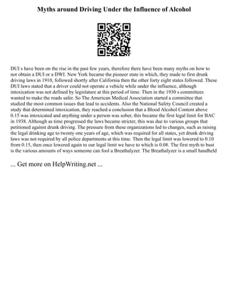 Myths around Driving Under the Influence of Alcohol
DUI s have been on the rise in the past few years, therefore there have been many myths on how to
not obtain a DUI or a DWI. New York became the pioneer state in which, they made to first drunk
driving laws in 1910, followed shortly after California then the other forty eight states followed. These
DUI laws stated that a driver could not operate a vehicle while under the influence, although
intoxication was not defined by legislature at this period of time. Then in the 1930 s committees
wanted to make the roads safer. So The American Medical Association started a committee that
studied the most common issues that lead to accidents. Also the National Safety Council created a
study that determined intoxication, they reached a conclusion that a Blood Alcohol Content above
0.15 was intoxicated and anything under a person was sober, this became the first legal limit for BAC
in 1938. Although as time progressed the laws became stricter, this was due to various groups that
petitioned against drunk driving. The pressure from these organizations led to changes, such as raising
the legal drinking age to twenty one years of age, which was required for all states, yet drunk driving
laws was not required by all police departments at this time. Then the legal limit was lowered to 0.10
from 0.15, then once lowered again to our legal limit we have to which is 0.08. The first myth to bust
is the various amounts of ways someone can fool a Breathalyzer. The Breathalyzer is a small handheld
... Get more on HelpWriting.net ...
 