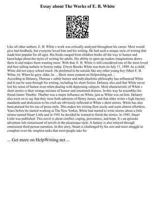 Essay about The Works of E. B. White
Like all other authors, E. B. White s work was critically analyzed throughout his career. Most would
give bad feedback, but everyone loved him and his writing. He had such a unique style of writing that
made him popular for all ages. His books ranged from children books all the way to humor and
knowledge about the styles of writing for adults. His ability to open up readers imaginations draws
them in and makes them wanting more. With that, E. B. White is still considered one of the most loved
and best selling authors in history today. Elwyn Brooks White was born on July 11, 1899. As a child,
White did not enjoy school much. He preferred to be outside like any other young boy (Meet E. B.
White, 6). When he grew older, he ... Show more content on Helpwriting.net ...
According to Delaney, Thoreau s subtle humor and individualistic philosophy has influenced White
and it can be seen through his writing, including his short fiction. Delaney also said that White never
lost his sense of humor even when dealing with depressing subjects. Most characteristic of White s
short stories is their strange mixture of humor and emotional distress. In this way he resembles his
friend James Thurber. Thurber was a major influence on White, just as White was on him. Delaney
also went on to say that they were both admirers of Henry James, and that older writer s high literary
standards and dedication to his craft are obviously reflected in White s short stories. White has also
been praised for his use of prose style. This makes his writing flow easily and seem almost effortless.
Years before he started working at The New Yorker, White had started to write stories about a little
mouse named Stuart Little and in 1941 he decided he wanted to finish the stories. In 1945, Stuart
Little was published. This novel is about conflict, coping, persistence, and hope. It s an episodic
adventure tale reminiscent of novels in the picaresque style. A fantasy is also relayed through
omniscient third person narration. In this story, Stuart is challenged by his size and must struggle to
complete even the simplest tasks that most people take for
... Get more on HelpWriting.net ...
 