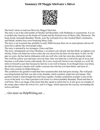 Summary Of Maggie Stiefvater s Shiver
The book I chose to read was Shiver by Maggie Stiefvater.
The story is set in the cold months of October and December, with flashbacks to summertime. It is set
in modern day America on the border of Canada and the fictional town of Mercy falls, Minnesota. The
book mostly surrounds Boundary Woods, were the wolf pack lives; the Crooked Shelf, a bookstore;
and Duluth, another busy town bordering Mercy Falls.
The story is set in present day, probably in early 2000s because there are no smart phones and not all
teens have a phone like most people today.
The story is narrated by two teenagers: Grace and Sam.
The story s protagonists are Grace Brisbane, a seventeen year old girl, and Sam Roth, an eighteen year
old boy. Grace was bitten by wolves when she was eleven but she does not fear them. In fact, for the
past six years, she has had an infatuation with one wolf who visits her most days during the winter.
This wolf has yellow eyes and turns out to be Sam. Sam was bitten by a wolf at the age of seven and
becomes a wolf when it turns cold outside. He is not a werewolf, but he is not a human or a wolf. He
refers to himself as just Sam because he feels he is not wolf or human. Even though Grace was bitten,
she did not become a human wolf, unlike everyone else who has ever been bitten, and most of ...
Show more content on Helpwriting.net ...
This symbolizes the gunshot wound that Sam sustained after Jack had gone missing. The wolf pack
was being hunted and Sam was shot in the shoulder, which somehow made him turn human. That
gunshot wound is what brought him and Grace together. Another symbolism example is also on the
cover of the book. It is what I presume to be Grace in a forest probably Boundary Wood and Sam in
wolf form. This is an image of the forest that they spend so much time in. It also gives an example of
the creepy place where the wolves live, and it is foggy, which represents the mystery surrounding the
wolves and their
... Get more on HelpWriting.net ...
 