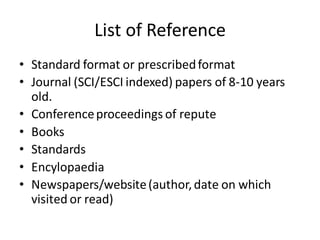 List of Reference
• Standard format or prescribedformat
• Journal (SCI/ESCI indexed) papers of 8-10 years
old.
• Conferenceproceedings of repute
• Books
• Standards
• Encylopaedia
• Newspapers/website(author,date on which
visited or read)
 