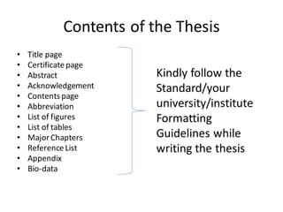 Contents of the Thesis
• Title page
• Certificatepage
• Abstract
• Acknowledgement
• Contentspage
• Abbreviation
• List of figures
• List of tables
• MajorChapters
• ReferenceList
• Appendix
• Bio-data
Kindly follow the
Standard/your
university/institute
Formatting
Guidelines while
writing the thesis
 