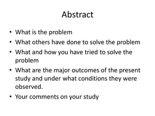 Abstract
• What is the problem
• What others have done to solve the problem
• What and how you have tried to solve the
problem
• What are the major outcomes of the present
study and under what conditions they were
observed.
• Your comments on your study
 