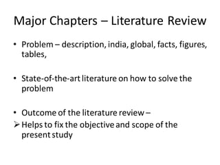 Major Chapters – Literature Review
• Problem – description, india, global, facts, figures,
tables,
• State-of-the-artliterature on how to solve the
problem
• Outcome of the literature review –
Helps to fix the objectiveand scope of the
presentstudy
 