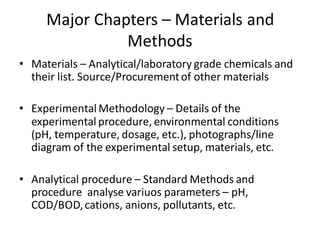 Major Chapters – Materials and
Methods
• Materials – Analytical/laboratory grade chemicals and
their list. Source/Procurementof other materials
• Experimental Methodology – Details of the
experimental procedure, environmental conditions
(pH, temperature, dosage, etc.), photographs/line
diagram of the experimental setup, materials, etc.
• Analytical procedure – Standard Methods and
procedure analyse variuos parameters – pH,
COD/BOD,cations, anions, pollutants, etc.
 