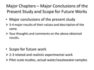 Major Chapters – Major Conclusions of the
Present Study and Scope for Future Works
• Major conclusions of the present study
 3-4 major results of their values and descriptionof the
same.
 Your thoughts and comments on the above obtained
results.
• Scope for future work
 2-3 related and realistic experimental work
 Pilot scale studies, actual water/wastewatersamples
 