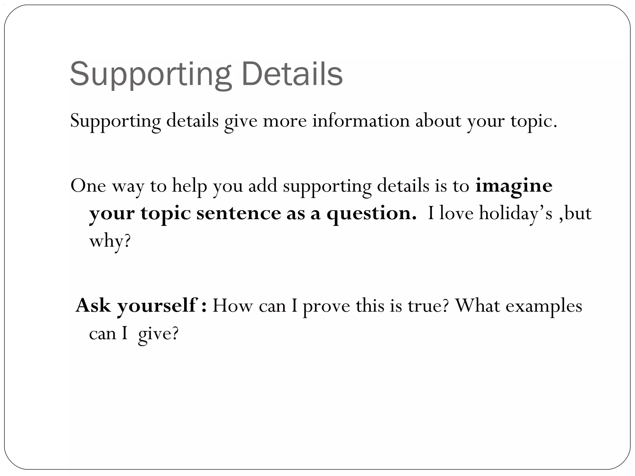 Supporting Details
Supporting details give more information about your topic.
One way to help you add supporting details is to imagine
your topic sentence as a question. I love holiday’s ,but
why?
Ask yourself : How can I prove this is true? What examples
can I give?
 