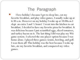 The Paragraph
 I love holiday’s because I get to sleep late, eat my
favorite breakfast, and play video games. I usually wake up at
6:30 a.m. However on my holiday I woke up at 10:00a.m.I
slept an extra 3 and ½ hours! I went into the kitchen to eat
breakfast. I decided to have my favorite pizza for breakfast. It
was delicious because I put scrambled eggs, sliced tomatoes,
and turkey bacon on it. The last thing I did was play my Wii
game system. I selected the one player option because I was
home alone. I played three games: tennis, bowling, and golf.
I won them all! This holiday was the best because I woke up
late, ate my favorite breakfast, and conquered my video
games.
 