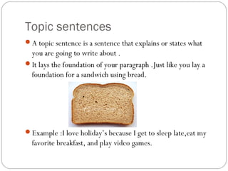 Topic sentences
A topic sentence is a sentence that explains or states what
you are going to write about .
It lays the foundation of your paragraph .Just like you lay a
foundation for a sandwich using bread.
Example :I love holiday’s because I get to sleep late,eat my
favorite breakfast, and play video games.
 