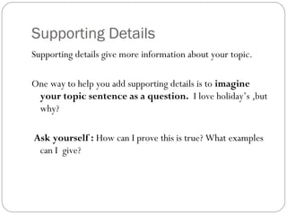 Supporting Details
Supporting details give more information about your topic.
One way to help you add supporting details is to imagine
your topic sentence as a question. I love holiday’s ,but
why?
Ask yourself : How can I prove this is true? What examples
can I give?
 