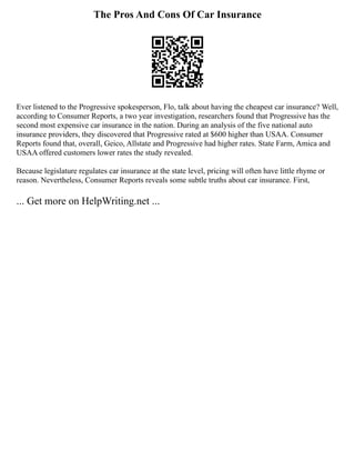 The Pros And Cons Of Car Insurance
Ever listened to the Progressive spokesperson, Flo, talk about having the cheapest car insurance? Well,
according to Consumer Reports, a two year investigation, researchers found that Progressive has the
second most expensive car insurance in the nation. During an analysis of the five national auto
insurance providers, they discovered that Progressive rated at $600 higher than USAA. Consumer
Reports found that, overall, Geico, Allstate and Progressive had higher rates. State Farm, Amica and
USAA offered customers lower rates the study revealed.
Because legislature regulates car insurance at the state level, pricing will often have little rhyme or
reason. Nevertheless, Consumer Reports reveals some subtle truths about car insurance. First,
... Get more on HelpWriting.net ...
 