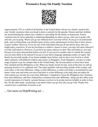 Persuasive Essay On Family Vacation
Approximately 33% or a third of all families in the United States will go on a family vacation this
year. Family vacations when you break it down is entirely for the parents. Parents and their children
are stressed during the school year, whether it s providing for the family or homework. Family
vacations may be stress reducing or enhancing depending on where you go, who you re going with,
and why you re going. Where you go can influence how your trip will be. If you go to an amusement
park, such as Disneyland, you should expect to have some enhancement of stress due to lines, prices,
or poor weather. However, if you are one of the individuals that get all sun and no lines, then you
might enjoy yourselves. If you are traveling to a relative s house or town, you may feel more relaxed if
you like said relatives. However, if you have too many relatives or don t like said relatives, you may
become even more stressed than before you left. If you travel to another state or outside the country
you are more likely to be relaxed if you go to your native language speaking country or region. My
family has traveled outside of our home multiple times before, and we have even lived in a whole
other continent, with different cultures and scenes, in Singapore. From Singapore, you have a wider
range of places to go for cheaper than in the United States. My favorite places to travel have been
New Zealand and the Philippines so far. When my family travels for fun, most of the time we end up
enjoying ourselves if it s planned well. The major problem with traveling outside of the country, and
even states, is the time difference. Jetlag, or time difference, is when your body is accustomed to your
home s time zone and when you travel and there is a time difference your body does not adjust for
what experts say one day for every hour difference. Compared to Texas the Philippines has a fourteen
hour time difference, and New Zealand has a nineteen hour time difference. Jetlag can also affect your
overall enjoyment of a family vacation because you have to be awake and not irritable in order to have
fun. On the other hand, vacationing is not about where you go, but who you go with. People who
vacation have a multitude of reasons to do
... Get more on HelpWriting.net ...
 