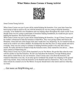 What Makes Jonas Corona A Young Activist
Jonas Corona Young Activist
When Jonas Corona was just 4 years old he started helping the homeless. Few years later Jonas has
been trying to help as much as he can with the homeless he was too young to help the homeless
everyday. so he funded his own foundation and was helping others throughout the whole world. Even
though Jonas was too young to participate in homeless helping foundations, he would not give up on
helping the homeless. He tried his best to help.
When Jonas Corona was just 4 years old he started helping the homeless. At age 4 Jonas Corona and
his mother volunteered to help the homeless at Skid Row. They were giving clothes and food to the
Homeless. Jonas had seen some hungry kids and it made him very despairing. So, he wanted to help as
much as he could to save those children. He disliked the fact that they have to sleep outside and starve
everyday. Jonas was too young to volunteer in helping homeless people so he only did it once a
month. He really felt that he needed to help the homeless more. Jonas started his own drives. ... Show
more content on Helpwriting.net ...
When Jonas Corona was 6 years old he launched Love In The Mirror. He got the Idea when he went
with his mother to feed the homeless. He felt very bad about the homeless, he kept thinking about
them and he wished that no one was homeless. Jonas Corona cares a lot about the homeless, He
wanted to help them every day. At an early age he wondered why people was sleeping on the ground
and living outside. Jonas wants the homeless to be thankful and love themselves. This is one of the
main reasons he created Love In The Mirror. Everyone should look in the mirror and love what they
see Jonas
... Get more on HelpWriting.net ...
 