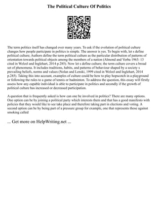 The Political Culture Of Politics
The term politics itself has changed over many years. To ask if the evolution of political culture
changes how people participate in politics is simple. The answer is yes. To begin with, let s define
political culture; Authors define the term political culture as the particular distribution of patterns of
orientation towards political objects among the members of a nation (Almond and Verba 1963: 13
cited in Welzel and Inglehart, 2014 p.285). Now let s define culture; the term culture covers a broad
set of phenomena. It includes traditions, habits, and patterns of behaviour shaped by a society s
prevailing beliefs, norms and values (Nolan and Lenski, 1999 cited in Welzel and Inglehart, 2014
p.285). Taking this into account, examples of culture could be how to play hopscotch in a playground
or following the rules to a game of tennis or badminton. To address the question, this essay will firstly
assess how any capable individual is able to participate in politics and secondly if the growth of
political culture has increased or decreased participation.
A question that is frequently asked is how can one be involved in politics? There are many options.
One option can be by joining a political party which interests them and that has a good manifesto with
policies that they would like to see take place and therefore taking part in elections and voting. A
second option can be by being part of a pressure group for example, one that represents those against
smoking called
... Get more on HelpWriting.net ...
 