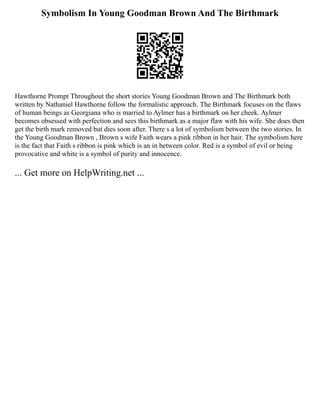 Symbolism In Young Goodman Brown And The Birthmark
Hawthorne Prompt Throughout the short stories Young Goodman Brown and The Birthmark both
written by Nathaniel Hawthorne follow the formalistic approach. The Birthmark focuses on the flaws
of human beings as Georgiana who is married to Aylmer has a birthmark on her cheek. Aylmer
becomes obsessed with perfection and sees this birthmark as a major flaw with his wife. She does then
get the birth mark removed but dies soon after. There s a lot of symbolism between the two stories. In
the Young Goodman Brown , Brown s wife Faith wears a pink ribbon in her hair. The symbolism here
is the fact that Faith s ribbon is pink which is an in between color. Red is a symbol of evil or being
provocative and white is a symbol of purity and innocence.
... Get more on HelpWriting.net ...
 