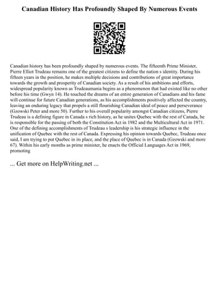 Canadian History Has Profoundly Shaped By Numerous Events
Canadian history has been profoundly shaped by numerous events. The fifteenth Prime Minister,
Pierre Elliot Trudeau remains one of the greatest citizens to define the nation s identity. During his
fifteen years in the position, he makes multiple decisions and contributions of great importance
towards the growth and prosperity of Canadian society. As a result of his ambitions and efforts,
widespread popularity known as Trudeaumania begins as a phenomenon that had existed like no other
before his time (Gwyn 14). He touched the dreams of an entire generation of Canadians and his fame
will continue for future Canadian generations, as his accomplishments positively affected the country,
leaving an enduring legacy that propels a still flourishing Canadian ideal of peace and perseverance
(Gzowski Peter and more 50). Further to his overall popularity amongst Canadian citizens, Pierre
Trudeau is a defining figure in Canada s rich history, as he unites Quebec with the rest of Canada, he
is responsible for the passing of both the Constitution Act in 1982 and the Multicultural Act in 1971.
One of the defining accomplishments of Trudeau s leadership is his strategic influence in the
unification of Quebec with the rest of Canada. Expressing his opinion towards Quebec, Trudeau once
said, I am trying to put Quebec in its place, and the place of Quebec is in Canada (Gzowski and more
67). Within his early months as prime minister, he enacts the Official Languages Act in 1969,
promoting
... Get more on HelpWriting.net ...
 