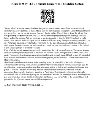 Reasons Why The US Should Convert To The Metric System
So much hard work and money has been lost just because America has refused to use the metric
system; why do we continue to make life so hard for ourselves and foreigners? Only three countries in
the world don t use the metric system: Burma, Liberia, and the United States. Since the Metric Act
was passed by the Senate in 1866, the U.S. has started using the metric system on things like food
labels and in the military. Yet, we continue to use the imperial system (or USCS) for body weight
scales, food recipes, and road signs, which makes it difficult for any foreigner traveling to the U.S., or
any American traveling anywhere else. Therefore, for the ease of Americans, for better interaction
with people from other countries, and for science, medicine, and international commerce, the United
States should convert to the metric system.
First of all, the metric system is much easier to use than the U.S. imperial system. The metric system
is much more organized because it is based on the number 10 and adds prefixes like kilo, milli, and
centi. The system America uses seems almost random and is much more difficult to use. We shouldn t
have to teach students two different measurement systems just because we ... Show more content on
Helpwriting.net ...
should convert is because it would make traveling to and from the U.S. a lot easier. Going to a
different country coming from America (and the other way around) can be very confusing if you do
anything that requires measuring food, knowing your weight or height, or knowing the distance to a
place. It shouldn t have to be this way. This difference in measurement systems can even be
dangerous. For example: foreigners traveling to America or Americans traveling somewhere else
would have a lot of difficulty figuring out the speed limit because the road signs would be using miles
per hour when that person thinks in kilometers per hour or vice versa. Why is the United States still
part of the 5% of countries that uses a different system of
... Get more on HelpWriting.net ...
 