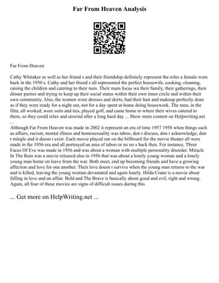 Far From Heaven Analysis
Far From Heaven
Cathy Whitaker as well as her friend s and their friendship definitely represent the roles a female wore
back in the 1950 s. Cathy and her friend s all represented the perfect housewife, cooking, cleaning,
raising the children and catering to their men. Their main focus wa their family, their gatherings, their
dinner parties and trying to keep up their social status within their own inner circle and within their
own community. Also, the women wore dresses and skirts, had their hair and makeup perfectly done
as if they were ready for a night out, not for a day spent at home doing housework. The men, in the
film, all worked, wore suits and ties, played golf, and came home to where their wives catered to
them, so they could relax and unwind after a long hard day ... Show more content on Helpwriting.net
...
Although Far From Heaven was made in 2002 it represent an era of time 1957 1958 when things such
as affairs, racism, mental illness and homosexuality was taboo, don t discuss, don t acknowledge, don
t mingle and it doesn t exist. Each movie played ran on the billboard for the movie theater all were
made in the 1956 era and all portrayed an area of taboo or no no s back then. For instance, Three
Faces Of Eve was made in 1956 and was about a woman with multiple personality disorder. Miracle
In The Rain was a movie released also in 1956 that was about a lonely young woman and a lonely
young man home on leave from the war. Both meet, end up becoming friends and have a growing
affection and love for one another. Their love doesn t survive when the young man returns to the war
and is killed, leaving the young woman devastated and again lonely. Hilda Crane is a movie about
falling in love and an affair. Bold and The Brave is basically about good and evil, right and wrong.
Again, all four of these movies are signs of difficult issues during this
... Get more on HelpWriting.net ...
 