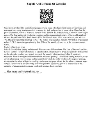 Supply And Demand Of Gasoline
Gasoline is produced by a distillation process where crude oil is heated and fumes are captured and
converted into many products such as kerosene, jet fuel, and gasoline to name a few. Therefore the
price of crude oil, which is extracted from oil wells beneath the earths surface, is a major factor in gas
prices. The five leading oil producing countries and their approximate shares of the world supply of
oil are: Soviet Union 21%, Saudi Arabia 17%, The United States 15%, Venezuela 4%, and Mexico
4%. These five countries made up 61 % of the worlds oil production back in 1980 and an organization
called O.P.E.C. controls approximately four fifths of the worlds oil reserves in the non communist
world.
Factors effect to oil price
Price is depended on supply and demand. There are two different laws: The Law of Demand and the
Law of Supply. The Law of Demand is a relationship, which involves price and quantity. It states that
as the price of a product goes up (oil goes up), the quantity of the product (oil) will go down;
therefore, this is a strong relationship between price and quantity. The Law of Supply, however, is the
direct relationship between price and the quantity in which the seller produces. So as price goes up,
the quantity the seller will produce will go up because the price allows for the seller to produce more
output. Demand shifts are caused by economic growths. Economic growth is an increase in the
capacity of an economy to produce goods and services, from a certain
... Get more on HelpWriting.net ...
 