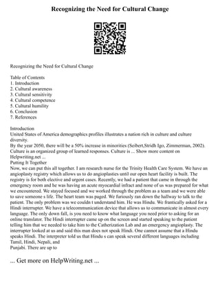 Recognizing the Need for Cultural Change
Recognizing the Need for Cultural Change
Table of Contents
1. Introduction
2. Cultural awareness
3. Cultural sensitivity
4. Cultural competence
5. Cultural humility
6. Conclusion
7. References
Introduction
United States of America demographics profiles illustrates a nation rich in culture and culture
diversity.
By the year 2050, there will be a 50% increase in minorities (Seibert,Stridh Igo, Zimmerman, 2002).
Culture is an organized group of learned responses. Culture is ... Show more content on
Helpwriting.net ...
Putting It Together
Now, we can put this all together. I am research nurse for the Trinity Health Care System. We have an
angioplasty registry which allows us to do angioplasties until our open heart facility is built. The
registry is for both elective and urgent cases. Recently, we had a patient that came in through the
emergency room and he was having an acute myocardial infract and none of us was prepared for what
we encountered. We stayed focused and we worked through the problem as a team and we were able
to save someone s life. The heart team was paged. We furiously ran down the hallway to talk to the
patient. The only problem was we couldn t understand him. He was Hindu. We frantically asked for a
Hindi interrupter. We have a telecommunication device that allows us to communicate in almost every
language. The only down fall, is you need to know what language you need prior to asking for an
online translator. The Hindi interrupter came up on the screen and started speaking to the patient
telling him that we needed to take him to the Catherization Lab and an emergency angioplasty. The
interrupter looked at us and said this man does not speak Hindi. One cannot assume that a Hindu
speaks Hindi. The interpreter told us that Hindu s can speak several different languages including
Tamil, Hindi, Nepali, and
Punjabi. There are up to
... Get more on HelpWriting.net ...
 