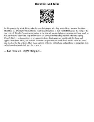 Barabbas And Jesus
In this passage by Mark, Pilate asks the crowd of people who they wanted free: Jesus or Barabbas.
Barabbas is a prisoner with murderers. Pilate asks the crowd if they wanted the Jesus, the King of the
Jews, freed. The chief priests were jealous at the time of Jesus religious recognition and how much he
was celebrated. Therefore, they brainwashed the crowds into rejecting Pilate s offer and saying
Crucify him! even though there is no reason to do so. Pilate does not want to risk his fame and
appreciation from society, so he frees Barabbas the prisoner and sends Jesus to die. Jesus is tortured
and mocked by the soldiers. They place a crown of thorns on his head and continue to disrespect him.
After Jesus is wounded all over, he is sent to
... Get more on HelpWriting.net ...
 