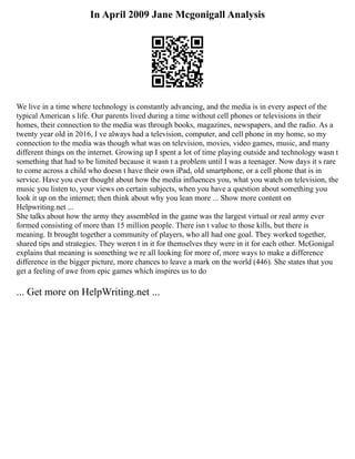In April 2009 Jane Mcgonigall Analysis
We live in a time where technology is constantly advancing, and the media is in every aspect of the
typical American s life. Our parents lived during a time without cell phones or televisions in their
homes, their connection to the media was through books, magazines, newspapers, and the radio. As a
twenty year old in 2016, I ve always had a television, computer, and cell phone in my home, so my
connection to the media was though what was on television, movies, video games, music, and many
different things on the internet. Growing up I spent a lot of time playing outside and technology wasn t
something that had to be limited because it wasn t a problem until I was a teenager. Now days it s rare
to come across a child who doesn t have their own iPad, old smartphone, or a cell phone that is in
service. Have you ever thought about how the media influences you, what you watch on television, the
music you listen to, your views on certain subjects, when you have a question about something you
look it up on the internet; then think about why you lean more ... Show more content on
Helpwriting.net ...
She talks about how the army they assembled in the game was the largest virtual or real army ever
formed consisting of more than 15 million people. There isn t value to those kills, but there is
meaning. It brought together a community of players, who all had one goal. They worked together,
shared tips and strategies. They weren t in it for themselves they were in it for each other. McGonigal
explains that meaning is something we re all looking for more of, more ways to make a difference
difference in the bigger picture, more chances to leave a mark on the world (446). She states that you
get a feeling of awe from epic games which inspires us to do
... Get more on HelpWriting.net ...
 