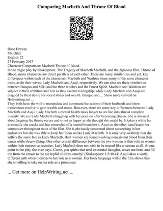 Comparing Macbeth And Throne Of Blood
Dane Drewry
Mr. Ortiz
English 12
27 February 2017
Character Comparison: Macbeth Throne of Blood
In the tragic play by Shakespeare, The Tragedy of Macbeth Macbeth, and the Japanese film, Throne of
Blood, many characters are direct parallels of each other. There are many similarities and yet, key
differences within each of the characters. Macbeth and Washizu share many of the same character
traits, as do their wives, Lady Macbeth and Asaji, respectively. We can also see these similarities
between Banquo and Miki and the three witches and the Forest Spirit. Macbeth and Washizu are
subject to their ambition and fear as they ascend to kingship, while Lady Macbeth and Asaji are
plagued by their desire for social status and wealth. Banquo and ... Show more content on
Helpwriting.net ...
They both have the will to manipulate and command the actions of their husbands and show
tremendous resolve to gain wealth and status. However, there are some key differences between Lady
Macbeth and Asaji. Lady Macbeth s mental health takes longer to decline into almost complete
insanity. We see Lady Macbeth struggling with her position after becoming Queen. She is stressed
about keeping the throne secure and is not as happy as she thought she might be. It takes a while but
eventually she cracks and has somewhat of a mental breakdown. Asaji on the other hand keeps her
composure throughout most of the film. She is obviously concerned about succeeding in her
endeavors but she was able to keep her focus unlike Lady Macbeth. It is only very suddenly that she
suffers the same fate as Lady Macbeth. Both women are found washing nonexistent blood from their
hands while sleepwalking. One other crucial difference between the two women is their role as women
within their respective societies. Lady Macbeth does not wish to be treated like a woman at all. At one
point in the play she even says, Come, you spirits that tend on mortal thoughts, unsex me here, and fill
me from the crown to the toe topful of direst cruelty! (Shakespeare 1.5:40 44) Asaji takes a vastly
different path when it comes to her role as a woman. Her body language within the film shows that
she is willing to take on her role as a prominent
... Get more on HelpWriting.net ...
 