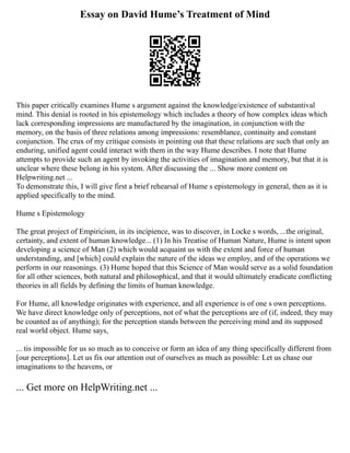 Essay on David Hume’s Treatment of Mind
This paper critically examines Hume s argument against the knowledge/existence of substantival
mind. This denial is rooted in his epistemology which includes a theory of how complex ideas which
lack corresponding impressions are manufactured by the imagination, in conjunction with the
memory, on the basis of three relations among impressions: resemblance, continuity and constant
conjunction. The crux of my critique consists in pointing out that these relations are such that only an
enduring, unified agent could interact with them in the way Hume describes. I note that Hume
attempts to provide such an agent by invoking the activities of imagination and memory, but that it is
unclear where these belong in his system. After discussing the ... Show more content on
Helpwriting.net ...
To demonstrate this, I will give first a brief rehearsal of Hume s epistemology in general, then as it is
applied specifically to the mind.
Hume s Epistemology
The great project of Empiricism, in its incipience, was to discover, in Locke s words, ...the original,
certainty, and extent of human knowledge... (1) In his Treatise of Human Nature, Hume is intent upon
developing a science of Man (2) which would acquaint us with the extent and force of human
understanding, and [which] could explain the nature of the ideas we employ, and of the operations we
perform in our reasonings. (3) Hume hoped that this Science of Man would serve as a solid foundation
for all other sciences, both natural and philosophical, and that it would ultimately eradicate conflicting
theories in all fields by defining the limits of human knowledge.
For Hume, all knowledge originates with experience, and all experience is of one s own perceptions.
We have direct knowledge only of perceptions, not of what the perceptions are of (if, indeed, they may
be counted as of anything); for the perception stands between the perceiving mind and its supposed
real world object. Hume says,
... tis impossible for us so much as to conceive or form an idea of any thing specifically different from
[our perceptions]. Let us fix our attention out of ourselves as much as possible: Let us chase our
imaginations to the heavens, or
... Get more on HelpWriting.net ...
 