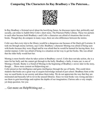Comparing The Characters In Ray Bradbury s The Paterson...
In Ray Bradbury s fictional novel about the horrifying future, he discusses topics that, politically and
socially, can relate to Judith Ortiz Cofer s short story; The Paterson Public Library. These two pertain
to each other because both Bradbury s and Cofer s characters are afraid of situations that involve
books. Though they do compare in many ways, there are also differences between the stories.
Cofer says that every trip to the library would be a dangerous one because of the black girl Lorraine. It
took me through enemy territory, says Cofer. Bradbury s character Montag was afraid of being seen
with books because they were illegal and he was afraid that he would be burned for having them. In a
similar manner, Cofer was afraid of being in a situation on her way to get her books. She was afraid
that the older bully would hurt her.
Montag is more hostile when he takes action in Bradbury s novel. Cofer does not take action, she is a
tutor for her bully and she cannot get through to the bully. Bradbury s bully, it turns out, is one of
Montag s friends. Beatty is a friend of Montag in the beginning of Bradbury s novel, later in the story,
though; ... Show more content on Helpwriting.net ...
Cofer preserves her intelligence and gains intelligence through the use of books. This could show
students that books are a great way to acquire knowledge instead of just school. Bradbury hints at the
way we used books in our society and abuse them today. We do not appreciate the way that they are
mistreated and basically left to rot in the unused libraries. Since we treat books very wrong and don t
use them to gain knowledge and explore the depths of our imagination, Clarisse asks a very simple,
yet deep question; Are you
... Get more on HelpWriting.net ...
 