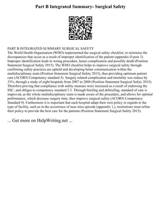 Part B Integrated Summary- Surgical Safety
PART B INTEGRATED SUMMARY SURGICAL SAFETY
The World Health Organisation (WHO) implemented the surgical safety checklist, to minimise the
discrepancies that occur as a result of improper identification of the patient (appendix O post 3).
Improper identification leads to wrong procedure, hence complication and possibly death (Position
Statement Surgical Safety 2015). The WHO checklist helps to improve surgical safety through
confirming safety practices are upheld and developing better communication within the
multidisciplinary team (Position Statement Surgical Safety 2015), thus providing optimum patient
care (ACORN Competency standard 5). Surgery related complication and mortality was reduce by
33%, through a study of eight hospitals from 2007 to 2008 (Position Statement Surgical Safety 2015).
Therefore proving that compliance with safety measure were increased as a result of endorsing the
SSC, and obliges to competency standard 3.3. Through briefing and debriefing, standard of care is
improved, as the whole multidisciplinary team is made aware of the procedure, and allows for optimal
performance, which decrease surgery time, thus improve surgical safety (ACORN Competency
Standard 9). Furthermore it is important that each hospital adapt their own policy in regards to the
type of facility, such as in the occurrence of near miss episode (appendix 1,), institutions must refine
their policy to provide the best care for the patients (Position Statement Surgical Safety 2015).
... Get more on HelpWriting.net ...
 