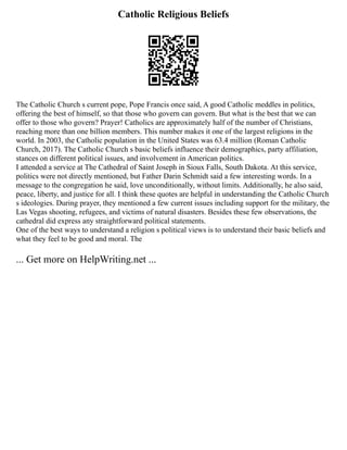 Catholic Religious Beliefs
The Catholic Church s current pope, Pope Francis once said, A good Catholic meddles in politics,
offering the best of himself, so that those who govern can govern. But what is the best that we can
offer to those who govern? Prayer! Catholics are approximately half of the number of Christians,
reaching more than one billion members. This number makes it one of the largest religions in the
world. In 2003, the Catholic population in the United States was 63.4 million (Roman Catholic
Church, 2017). The Catholic Church s basic beliefs influence their demographics, party affiliation,
stances on different political issues, and involvement in American politics.
I attended a service at The Cathedral of Saint Joseph in Sioux Falls, South Dakota. At this service,
politics were not directly mentioned, but Father Darin Schmidt said a few interesting words. In a
message to the congregation he said, love unconditionally, without limits. Additionally, he also said,
peace, liberty, and justice for all. I think these quotes are helpful in understanding the Catholic Church
s ideologies. During prayer, they mentioned a few current issues including support for the military, the
Las Vegas shooting, refugees, and victims of natural disasters. Besides these few observations, the
cathedral did express any straightforward political statements.
One of the best ways to understand a religion s political views is to understand their basic beliefs and
what they feel to be good and moral. The
... Get more on HelpWriting.net ...
 