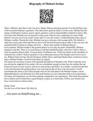 Biography of Michael Jordan
There s Michael, then there is the rest of us, Magic Johnson famously quoted. Even the brilliant stars
of his era praise Michael s greatness. This shows how great he really is on the court. Michael has the
unique combination of grace, power, speed, quickness, and an unquenchable competitive desire. But,
who knew that Michael was cut from the varsity team when he was a sophomore at Laney High
School? Are you out of your mind! I know that if I were the coach, I would definitely keep a guy of
Michael s caliber. During this time, Michael was just a slim guy with average skills. His failure to
make the varsity team motivated him to strive to be the best by practicing as often as the sun rises. He
attended North Carolina in college and in his ... Show more content on Helpwriting.net ...
In my opinion, Michael Jordan is the greatest player to ever play the game. Meanwhile, Michael
disagrees with that. There is no such thing as a perfect basketball player, and I don t believe there is
only one greatest player either. Everyone plays in different eras. I built my talents on the shoulders of
someone else s talent. I believe greatness is an evolutionary process that changes and evolves era to
era. Without Julius Erving, David Thompson, Walter Davis, and Elgin Baylor there would never have
been a Michael Jordan. I evolved from them, he argued.
The book was awesome in terms of the detailed description of Michael s life. What I liked the most
was the tips he supplied to his readers. He was considerate enough to share how he reached the top.
Listen, be aware of your success, and never stop trying to get better. As a reader, I would inscribe that
in my brain because the greatest player ever is giving me tips on how to be successful. I would
recommend this book to all of those people who are also fascinated with Michael Jordan s career.
Basketball players will definitely love this book because we can somewhat relate to his experiences.
Of course, his experiences are far from ordinary compared to our experiences. This book demonstrates
how a failure can be turned into a good thing by using it as a motivation. Follow your dreams and
have a motivation to achieve them.
Works Cited:
For the Love of the Game: My Story by
... Get more on HelpWriting.net ...
 