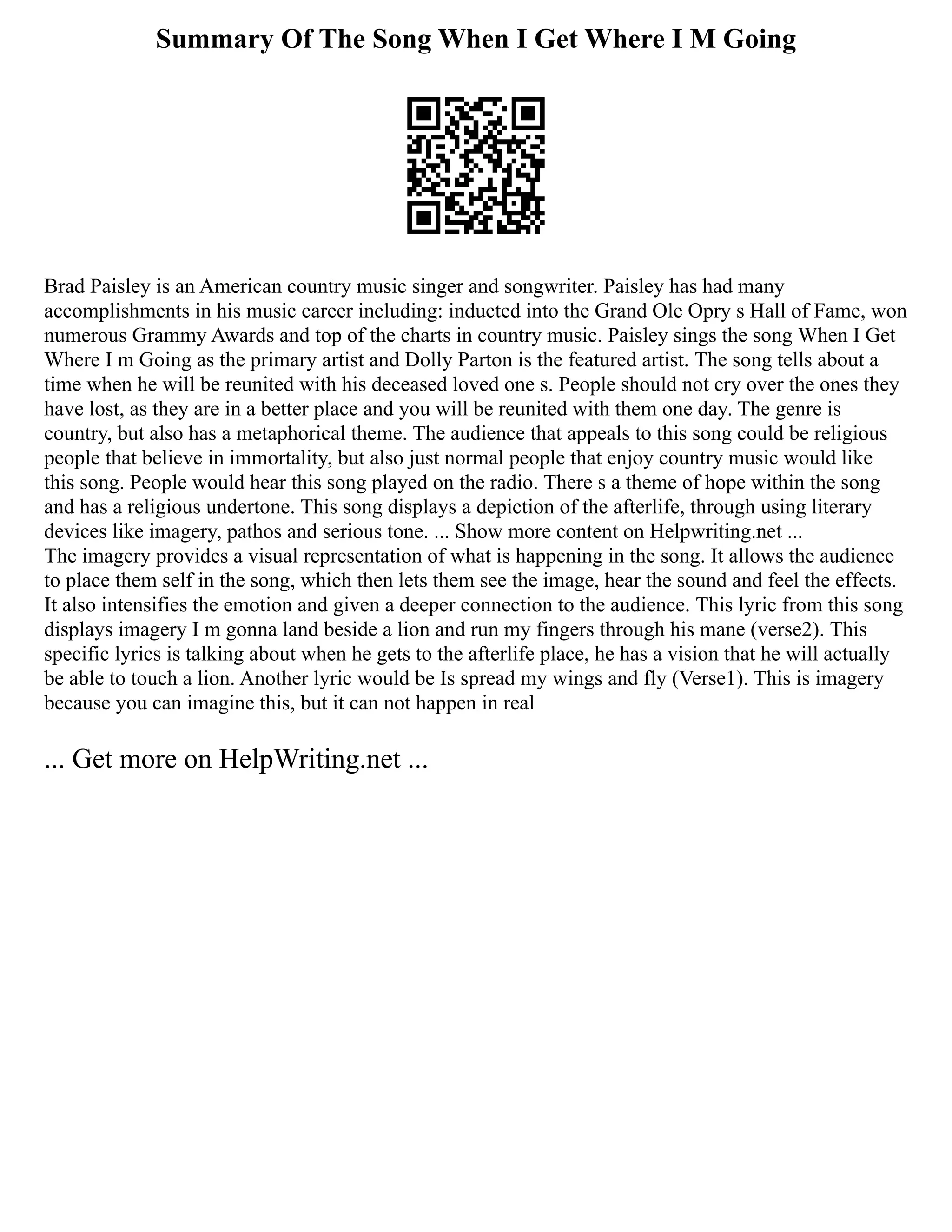 Summary Of The Song When I Get Where I M Going
Brad Paisley is an American country music singer and songwriter. Paisley has had many
accomplishments in his music career including: inducted into the Grand Ole Opry s Hall of Fame, won
numerous Grammy Awards and top of the charts in country music. Paisley sings the song When I Get
Where I m Going as the primary artist and Dolly Parton is the featured artist. The song tells about a
time when he will be reunited with his deceased loved one s. People should not cry over the ones they
have lost, as they are in a better place and you will be reunited with them one day. The genre is
country, but also has a metaphorical theme. The audience that appeals to this song could be religious
people that believe in immortality, but also just normal people that enjoy country music would like
this song. People would hear this song played on the radio. There s a theme of hope within the song
and has a religious undertone. This song displays a depiction of the afterlife, through using literary
devices like imagery, pathos and serious tone. ... Show more content on Helpwriting.net ...
The imagery provides a visual representation of what is happening in the song. It allows the audience
to place them self in the song, which then lets them see the image, hear the sound and feel the effects.
It also intensifies the emotion and given a deeper connection to the audience. This lyric from this song
displays imagery I m gonna land beside a lion and run my fingers through his mane (verse2). This
specific lyrics is talking about when he gets to the afterlife place, he has a vision that he will actually
be able to touch a lion. Another lyric would be Is spread my wings and fly (Verse1). This is imagery
because you can imagine this, but it can not happen in real
... Get more on HelpWriting.net ...
 