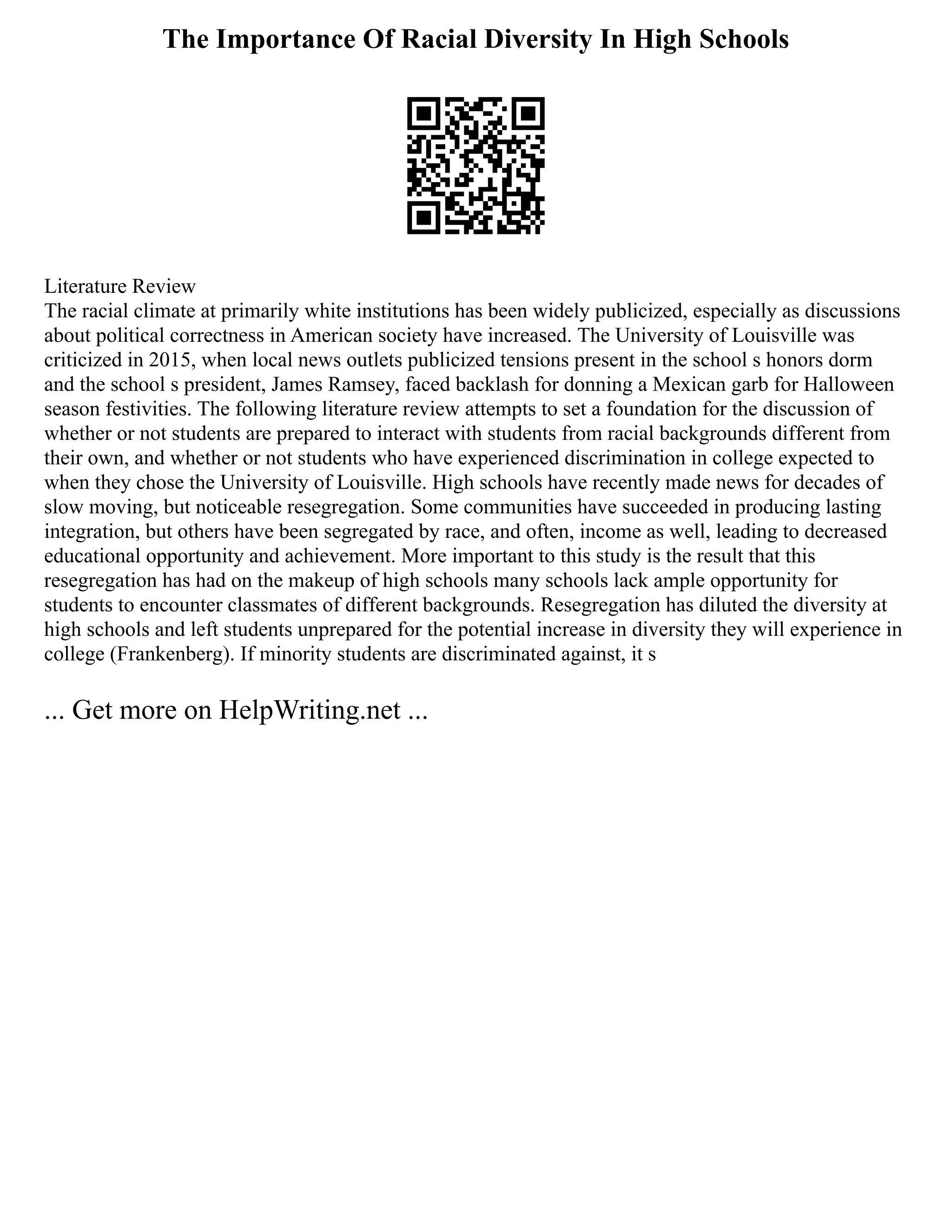 The Importance Of Racial Diversity In High Schools
Literature Review
The racial climate at primarily white institutions has been widely publicized, especially as discussions
about political correctness in American society have increased. The University of Louisville was
criticized in 2015, when local news outlets publicized tensions present in the school s honors dorm
and the school s president, James Ramsey, faced backlash for donning a Mexican garb for Halloween
season festivities. The following literature review attempts to set a foundation for the discussion of
whether or not students are prepared to interact with students from racial backgrounds different from
their own, and whether or not students who have experienced discrimination in college expected to
when they chose the University of Louisville. High schools have recently made news for decades of
slow moving, but noticeable resegregation. Some communities have succeeded in producing lasting
integration, but others have been segregated by race, and often, income as well, leading to decreased
educational opportunity and achievement. More important to this study is the result that this
resegregation has had on the makeup of high schools many schools lack ample opportunity for
students to encounter classmates of different backgrounds. Resegregation has diluted the diversity at
high schools and left students unprepared for the potential increase in diversity they will experience in
college (Frankenberg). If minority students are discriminated against, it s
... Get more on HelpWriting.net ...
 