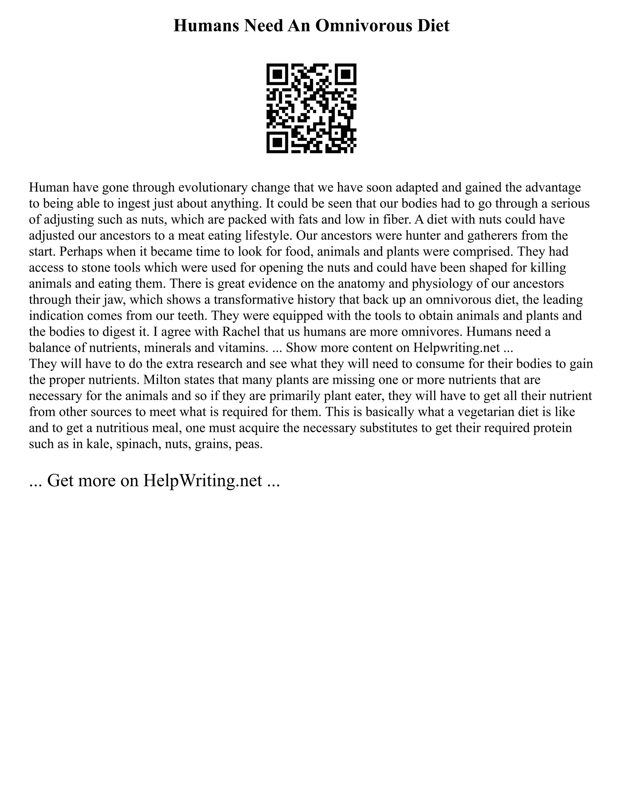 Humans Need An Omnivorous Diet
Human have gone through evolutionary change that we have soon adapted and gained the advantage
to being able to ingest just about anything. It could be seen that our bodies had to go through a serious
of adjusting such as nuts, which are packed with fats and low in fiber. A diet with nuts could have
adjusted our ancestors to a meat eating lifestyle. Our ancestors were hunter and gatherers from the
start. Perhaps when it became time to look for food, animals and plants were comprised. They had
access to stone tools which were used for opening the nuts and could have been shaped for killing
animals and eating them. There is great evidence on the anatomy and physiology of our ancestors
through their jaw, which shows a transformative history that back up an omnivorous diet, the leading
indication comes from our teeth. They were equipped with the tools to obtain animals and plants and
the bodies to digest it. I agree with Rachel that us humans are more omnivores. Humans need a
balance of nutrients, minerals and vitamins. ... Show more content on Helpwriting.net ...
They will have to do the extra research and see what they will need to consume for their bodies to gain
the proper nutrients. Milton states that many plants are missing one or more nutrients that are
necessary for the animals and so if they are primarily plant eater, they will have to get all their nutrient
from other sources to meet what is required for them. This is basically what a vegetarian diet is like
and to get a nutritious meal, one must acquire the necessary substitutes to get their required protein
such as in kale, spinach, nuts, grains, peas.
... Get more on HelpWriting.net ...
 