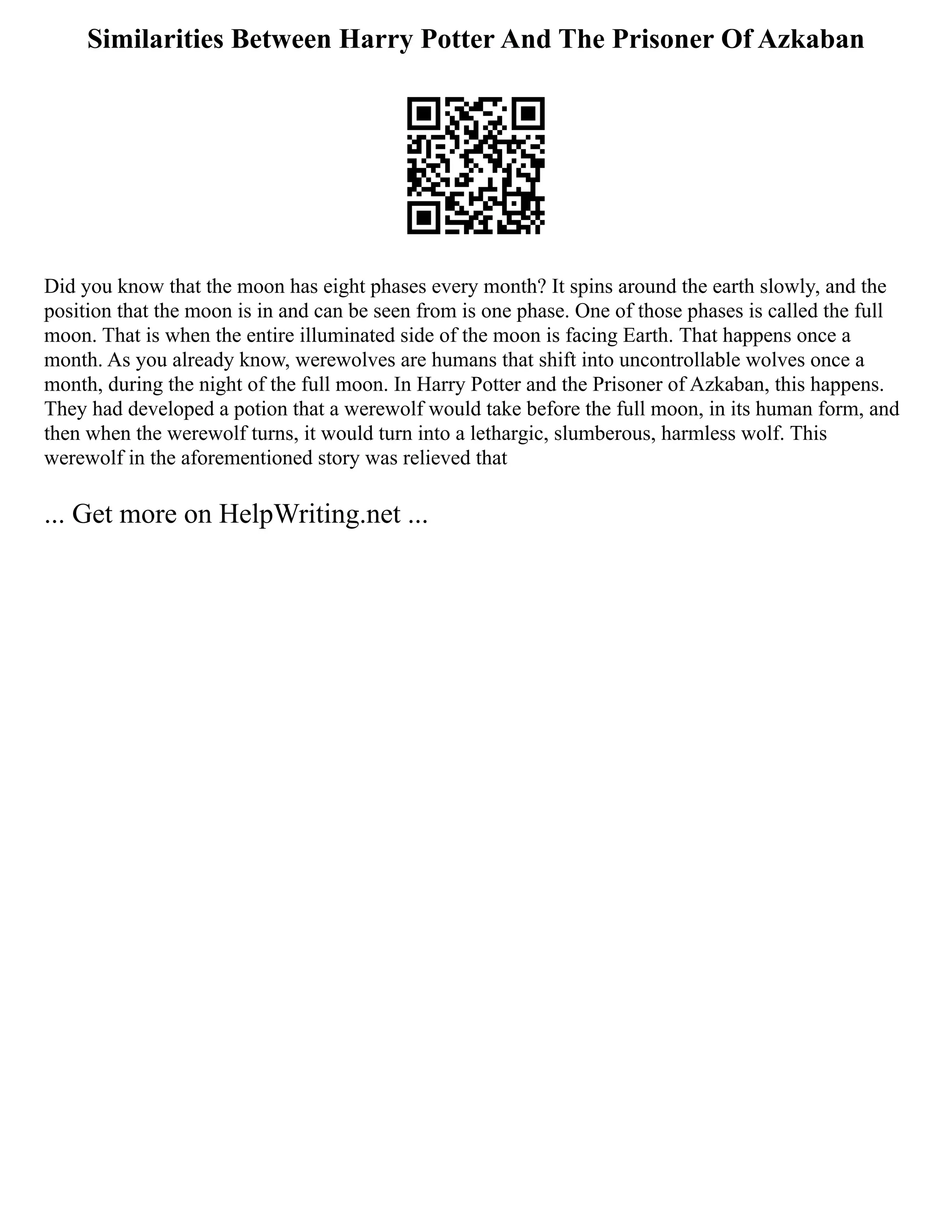 Similarities Between Harry Potter And The Prisoner Of Azkaban
Did you know that the moon has eight phases every month? It spins around the earth slowly, and the
position that the moon is in and can be seen from is one phase. One of those phases is called the full
moon. That is when the entire illuminated side of the moon is facing Earth. That happens once a
month. As you already know, werewolves are humans that shift into uncontrollable wolves once a
month, during the night of the full moon. In Harry Potter and the Prisoner of Azkaban, this happens.
They had developed a potion that a werewolf would take before the full moon, in its human form, and
then when the werewolf turns, it would turn into a lethargic, slumberous, harmless wolf. This
werewolf in the aforementioned story was relieved that
... Get more on HelpWriting.net ...
 