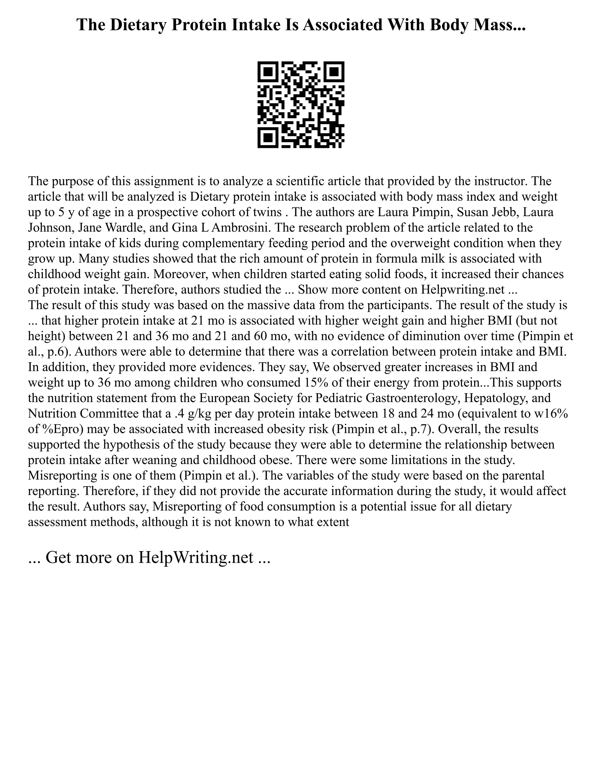The Dietary Protein Intake Is Associated With Body Mass...
The purpose of this assignment is to analyze a scientific article that provided by the instructor. The
article that will be analyzed is Dietary protein intake is associated with body mass index and weight
up to 5 y of age in a prospective cohort of twins . The authors are Laura Pimpin, Susan Jebb, Laura
Johnson, Jane Wardle, and Gina L Ambrosini. The research problem of the article related to the
protein intake of kids during complementary feeding period and the overweight condition when they
grow up. Many studies showed that the rich amount of protein in formula milk is associated with
childhood weight gain. Moreover, when children started eating solid foods, it increased their chances
of protein intake. Therefore, authors studied the ... Show more content on Helpwriting.net ...
The result of this study was based on the massive data from the participants. The result of the study is
... that higher protein intake at 21 mo is associated with higher weight gain and higher BMI (but not
height) between 21 and 36 mo and 21 and 60 mo, with no evidence of diminution over time (Pimpin et
al., p.6). Authors were able to determine that there was a correlation between protein intake and BMI.
In addition, they provided more evidences. They say, We observed greater increases in BMI and
weight up to 36 mo among children who consumed 15% of their energy from protein...This supports
the nutrition statement from the European Society for Pediatric Gastroenterology, Hepatology, and
Nutrition Committee that a .4 g/kg per day protein intake between 18 and 24 mo (equivalent to w16%
of %Epro) may be associated with increased obesity risk (Pimpin et al., p.7). Overall, the results
supported the hypothesis of the study because they were able to determine the relationship between
protein intake after weaning and childhood obese. There were some limitations in the study.
Misreporting is one of them (Pimpin et al.). The variables of the study were based on the parental
reporting. Therefore, if they did not provide the accurate information during the study, it would affect
the result. Authors say, Misreporting of food consumption is a potential issue for all dietary
assessment methods, although it is not known to what extent
... Get more on HelpWriting.net ...
 