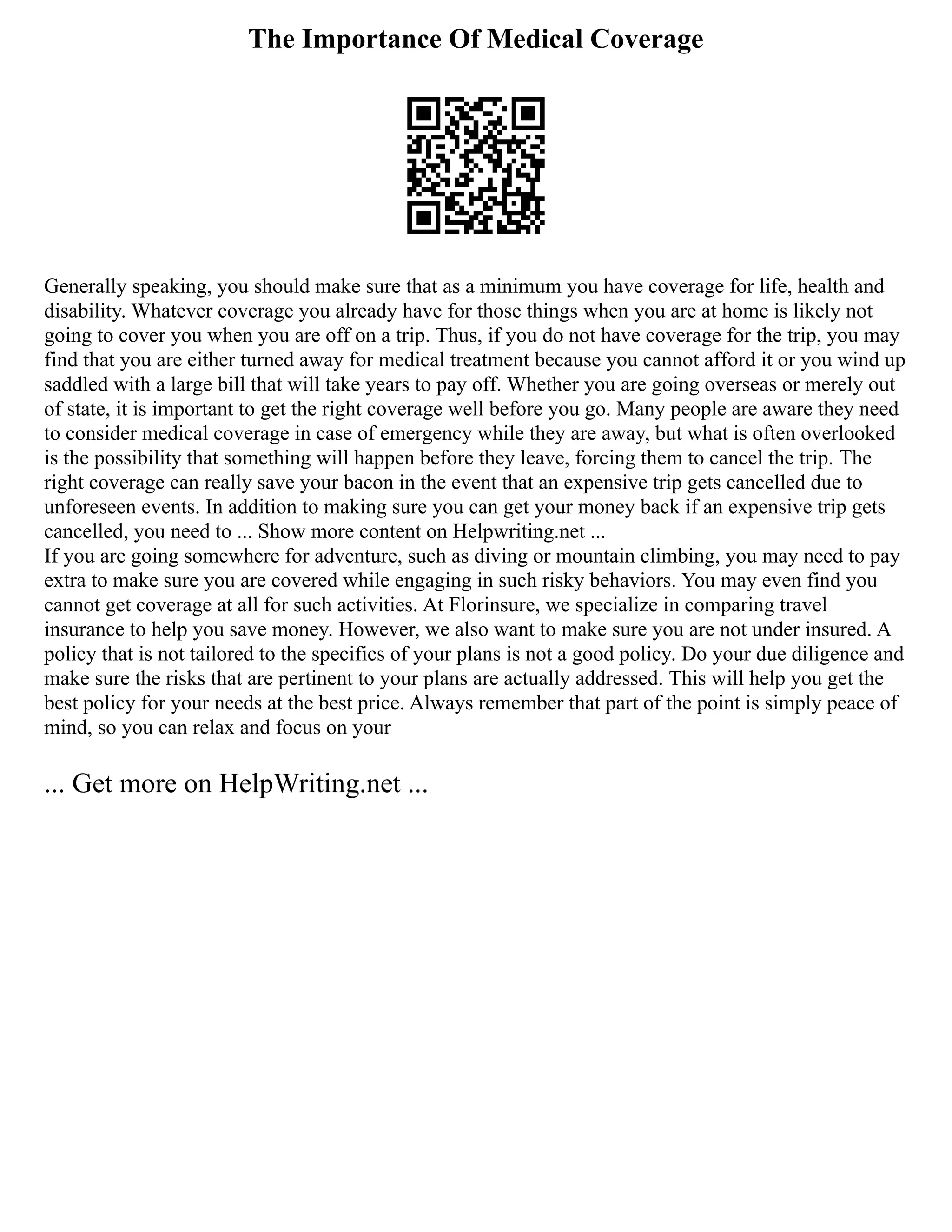 The Importance Of Medical Coverage
Generally speaking, you should make sure that as a minimum you have coverage for life, health and
disability. Whatever coverage you already have for those things when you are at home is likely not
going to cover you when you are off on a trip. Thus, if you do not have coverage for the trip, you may
find that you are either turned away for medical treatment because you cannot afford it or you wind up
saddled with a large bill that will take years to pay off. Whether you are going overseas or merely out
of state, it is important to get the right coverage well before you go. Many people are aware they need
to consider medical coverage in case of emergency while they are away, but what is often overlooked
is the possibility that something will happen before they leave, forcing them to cancel the trip. The
right coverage can really save your bacon in the event that an expensive trip gets cancelled due to
unforeseen events. In addition to making sure you can get your money back if an expensive trip gets
cancelled, you need to ... Show more content on Helpwriting.net ...
If you are going somewhere for adventure, such as diving or mountain climbing, you may need to pay
extra to make sure you are covered while engaging in such risky behaviors. You may even find you
cannot get coverage at all for such activities. At Florinsure, we specialize in comparing travel
insurance to help you save money. However, we also want to make sure you are not under insured. A
policy that is not tailored to the specifics of your plans is not a good policy. Do your due diligence and
make sure the risks that are pertinent to your plans are actually addressed. This will help you get the
best policy for your needs at the best price. Always remember that part of the point is simply peace of
mind, so you can relax and focus on your
... Get more on HelpWriting.net ...
 
