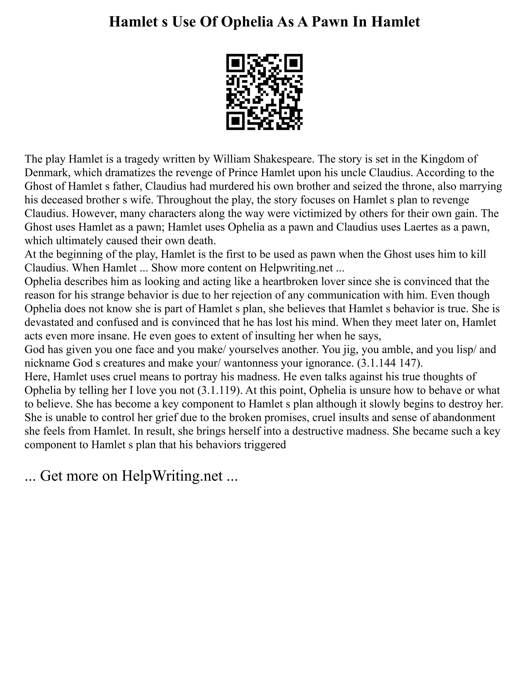 Hamlet s Use Of Ophelia As A Pawn In Hamlet
The play Hamlet is a tragedy written by William Shakespeare. The story is set in the Kingdom of
Denmark, which dramatizes the revenge of Prince Hamlet upon his uncle Claudius. According to the
Ghost of Hamlet s father, Claudius had murdered his own brother and seized the throne, also marrying
his deceased brother s wife. Throughout the play, the story focuses on Hamlet s plan to revenge
Claudius. However, many characters along the way were victimized by others for their own gain. The
Ghost uses Hamlet as a pawn; Hamlet uses Ophelia as a pawn and Claudius uses Laertes as a pawn,
which ultimately caused their own death.
At the beginning of the play, Hamlet is the first to be used as pawn when the Ghost uses him to kill
Claudius. When Hamlet ... Show more content on Helpwriting.net ...
Ophelia describes him as looking and acting like a heartbroken lover since she is convinced that the
reason for his strange behavior is due to her rejection of any communication with him. Even though
Ophelia does not know she is part of Hamlet s plan, she believes that Hamlet s behavior is true. She is
devastated and confused and is convinced that he has lost his mind. When they meet later on, Hamlet
acts even more insane. He even goes to extent of insulting her when he says,
God has given you one face and you make/ yourselves another. You jig, you amble, and you lisp/ and
nickname God s creatures and make your/ wantonness your ignorance. (3.1.144 147).
Here, Hamlet uses cruel means to portray his madness. He even talks against his true thoughts of
Ophelia by telling her I love you not (3.1.119). At this point, Ophelia is unsure how to behave or what
to believe. She has become a key component to Hamlet s plan although it slowly begins to destroy her.
She is unable to control her grief due to the broken promises, cruel insults and sense of abandonment
she feels from Hamlet. In result, she brings herself into a destructive madness. She became such a key
component to Hamlet s plan that his behaviors triggered
... Get more on HelpWriting.net ...
 