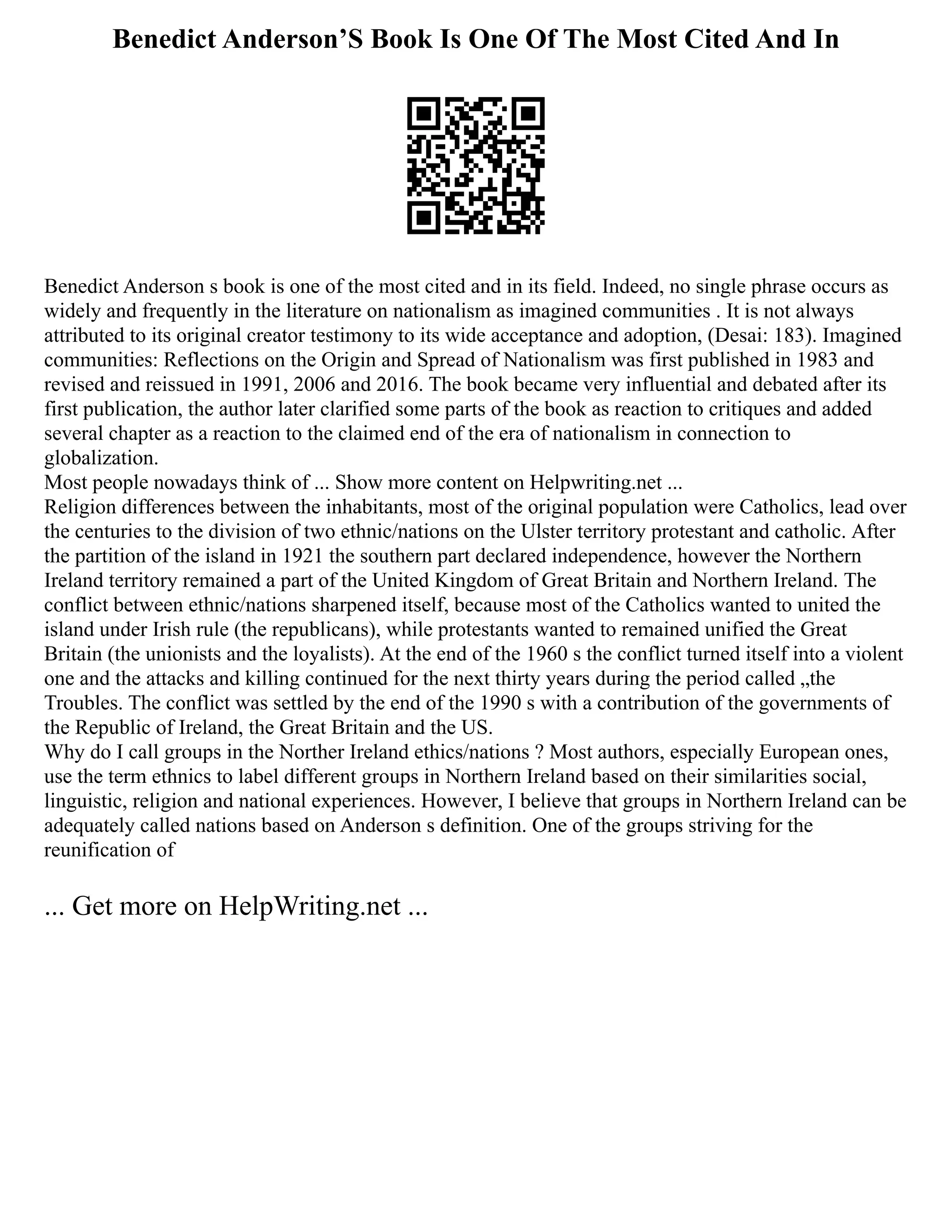 Benedict Anderson’S Book Is One Of The Most Cited And In
Benedict Anderson s book is one of the most cited and in its field. Indeed, no single phrase occurs as
widely and frequently in the literature on nationalism as imagined communities . It is not always
attributed to its original creator testimony to its wide acceptance and adoption, (Desai: 183). Imagined
communities: Reflections on the Origin and Spread of Nationalism was first published in 1983 and
revised and reissued in 1991, 2006 and 2016. The book became very influential and debated after its
first publication, the author later clarified some parts of the book as reaction to critiques and added
several chapter as a reaction to the claimed end of the era of nationalism in connection to
globalization.
Most people nowadays think of ... Show more content on Helpwriting.net ...
Religion differences between the inhabitants, most of the original population were Catholics, lead over
the centuries to the division of two ethnic/nations on the Ulster territory protestant and catholic. After
the partition of the island in 1921 the southern part declared independence, however the Northern
Ireland territory remained a part of the United Kingdom of Great Britain and Northern Ireland. The
conflict between ethnic/nations sharpened itself, because most of the Catholics wanted to united the
island under Irish rule (the republicans), while protestants wanted to remained unified the Great
Britain (the unionists and the loyalists). At the end of the 1960 s the conflict turned itself into a violent
one and the attacks and killing continued for the next thirty years during the period called „the
Troubles. The conflict was settled by the end of the 1990 s with a contribution of the governments of
the Republic of Ireland, the Great Britain and the US.
Why do I call groups in the Norther Ireland ethics/nations ? Most authors, especially European ones,
use the term ethnics to label different groups in Northern Ireland based on their similarities social,
linguistic, religion and national experiences. However, I believe that groups in Northern Ireland can be
adequately called nations based on Anderson s definition. One of the groups striving for the
reunification of
... Get more on HelpWriting.net ...
 