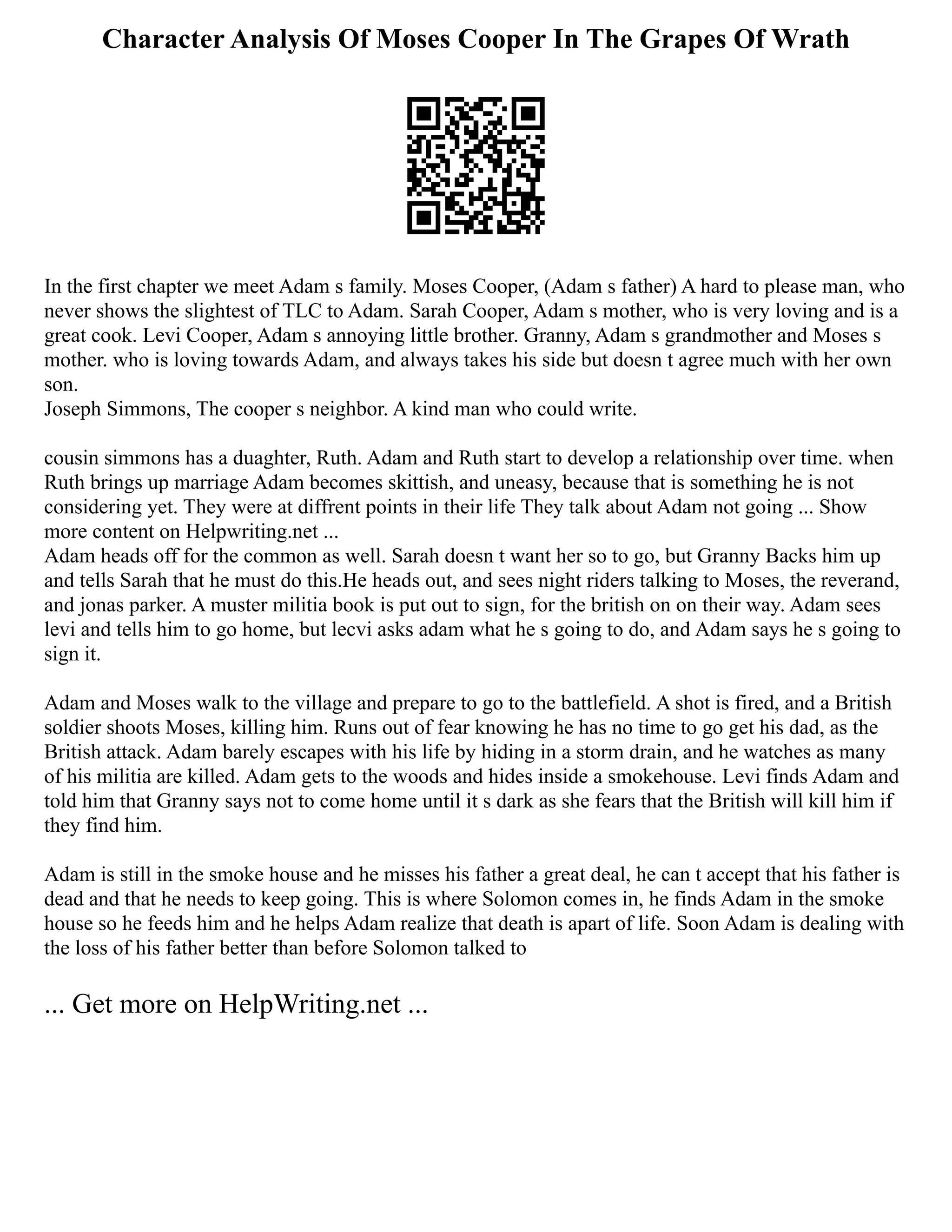 Character Analysis Of Moses Cooper In The Grapes Of Wrath
In the first chapter we meet Adam s family. Moses Cooper, (Adam s father) A hard to please man, who
never shows the slightest of TLC to Adam. Sarah Cooper, Adam s mother, who is very loving and is a
great cook. Levi Cooper, Adam s annoying little brother. Granny, Adam s grandmother and Moses s
mother. who is loving towards Adam, and always takes his side but doesn t agree much with her own
son.
Joseph Simmons, The cooper s neighbor. A kind man who could write.
cousin simmons has a duaghter, Ruth. Adam and Ruth start to develop a relationship over time. when
Ruth brings up marriage Adam becomes skittish, and uneasy, because that is something he is not
considering yet. They were at diffrent points in their life They talk about Adam not going ... Show
more content on Helpwriting.net ...
Adam heads off for the common as well. Sarah doesn t want her so to go, but Granny Backs him up
and tells Sarah that he must do this.He heads out, and sees night riders talking to Moses, the reverand,
and jonas parker. A muster militia book is put out to sign, for the british on on their way. Adam sees
levi and tells him to go home, but lecvi asks adam what he s going to do, and Adam says he s going to
sign it.
Adam and Moses walk to the village and prepare to go to the battlefield. A shot is fired, and a British
soldier shoots Moses, killing him. Runs out of fear knowing he has no time to go get his dad, as the
British attack. Adam barely escapes with his life by hiding in a storm drain, and he watches as many
of his militia are killed. Adam gets to the woods and hides inside a smokehouse. Levi finds Adam and
told him that Granny says not to come home until it s dark as she fears that the British will kill him if
they find him.
Adam is still in the smoke house and he misses his father a great deal, he can t accept that his father is
dead and that he needs to keep going. This is where Solomon comes in, he finds Adam in the smoke
house so he feeds him and he helps Adam realize that death is apart of life. Soon Adam is dealing with
the loss of his father better than before Solomon talked to
... Get more on HelpWriting.net ...
 