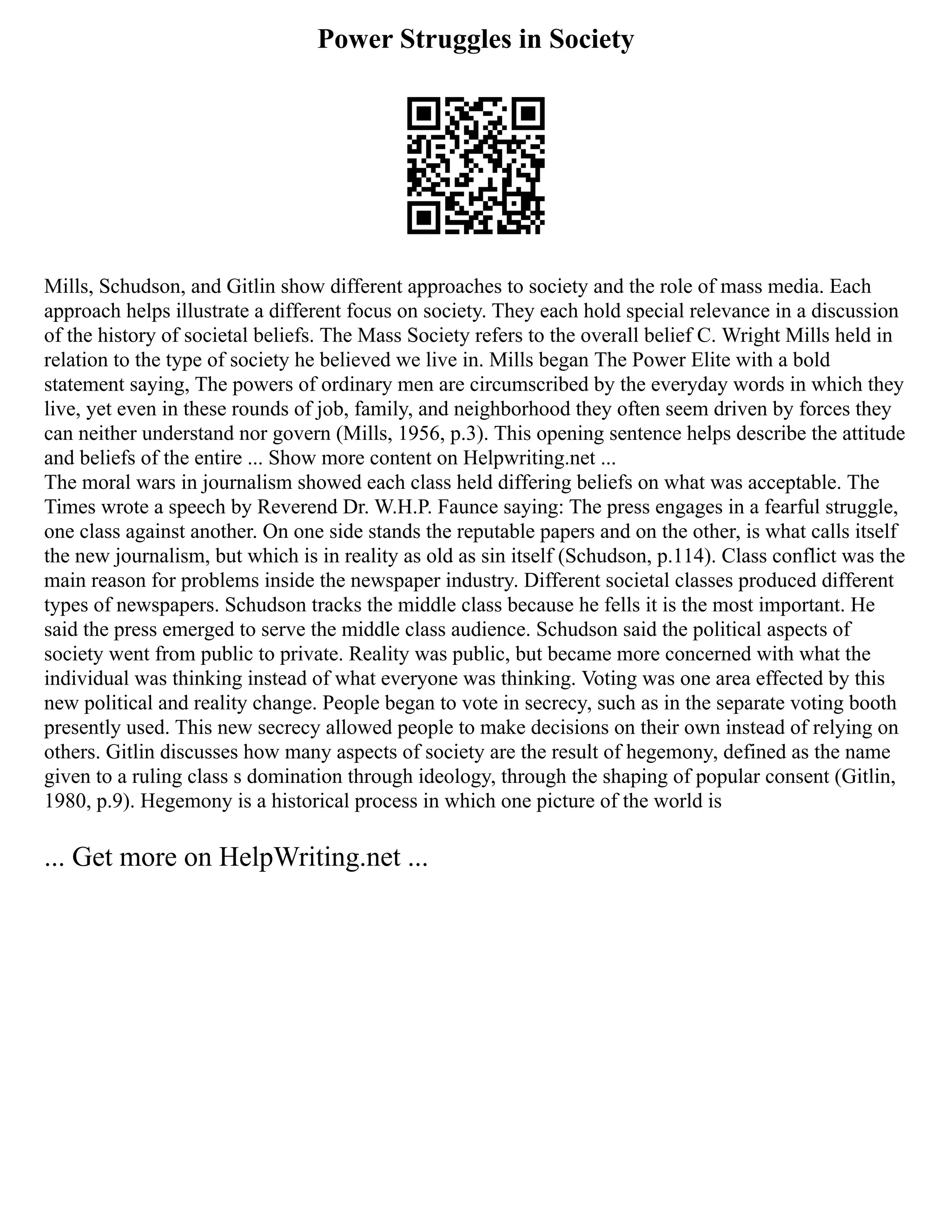 Power Struggles in Society
Mills, Schudson, and Gitlin show different approaches to society and the role of mass media. Each
approach helps illustrate a different focus on society. They each hold special relevance in a discussion
of the history of societal beliefs. The Mass Society refers to the overall belief C. Wright Mills held in
relation to the type of society he believed we live in. Mills began The Power Elite with a bold
statement saying, The powers of ordinary men are circumscribed by the everyday words in which they
live, yet even in these rounds of job, family, and neighborhood they often seem driven by forces they
can neither understand nor govern (Mills, 1956, p.3). This opening sentence helps describe the attitude
and beliefs of the entire ... Show more content on Helpwriting.net ...
The moral wars in journalism showed each class held differing beliefs on what was acceptable. The
Times wrote a speech by Reverend Dr. W.H.P. Faunce saying: The press engages in a fearful struggle,
one class against another. On one side stands the reputable papers and on the other, is what calls itself
the new journalism, but which is in reality as old as sin itself (Schudson, p.114). Class conflict was the
main reason for problems inside the newspaper industry. Different societal classes produced different
types of newspapers. Schudson tracks the middle class because he fells it is the most important. He
said the press emerged to serve the middle class audience. Schudson said the political aspects of
society went from public to private. Reality was public, but became more concerned with what the
individual was thinking instead of what everyone was thinking. Voting was one area effected by this
new political and reality change. People began to vote in secrecy, such as in the separate voting booth
presently used. This new secrecy allowed people to make decisions on their own instead of relying on
others. Gitlin discusses how many aspects of society are the result of hegemony, defined as the name
given to a ruling class s domination through ideology, through the shaping of popular consent (Gitlin,
1980, p.9). Hegemony is a historical process in which one picture of the world is
... Get more on HelpWriting.net ...
 