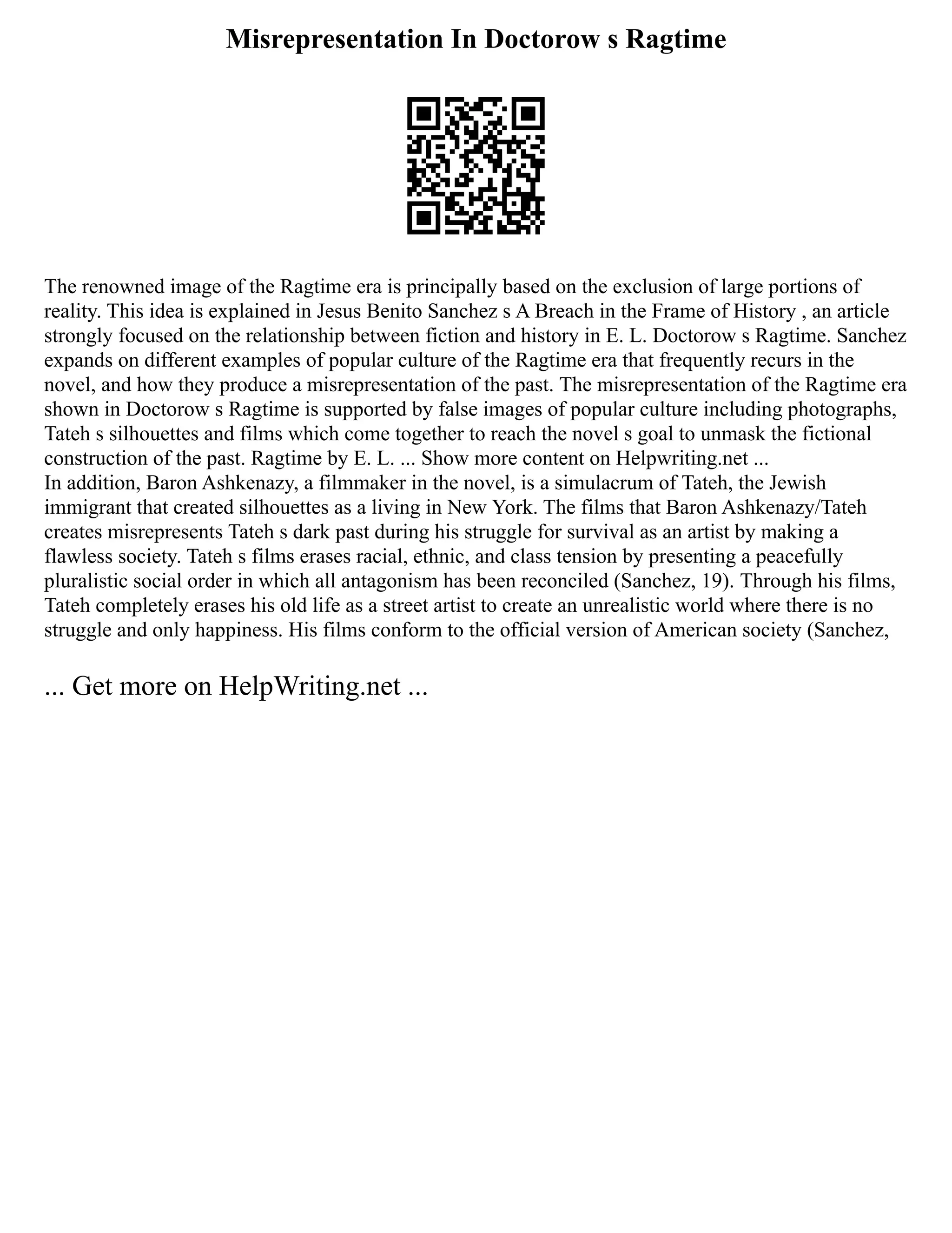 Misrepresentation In Doctorow s Ragtime
The renowned image of the Ragtime era is principally based on the exclusion of large portions of
reality. This idea is explained in Jesus Benito Sanchez s A Breach in the Frame of History , an article
strongly focused on the relationship between fiction and history in E. L. Doctorow s Ragtime. Sanchez
expands on different examples of popular culture of the Ragtime era that frequently recurs in the
novel, and how they produce a misrepresentation of the past. The misrepresentation of the Ragtime era
shown in Doctorow s Ragtime is supported by false images of popular culture including photographs,
Tateh s silhouettes and films which come together to reach the novel s goal to unmask the fictional
construction of the past. Ragtime by E. L. ... Show more content on Helpwriting.net ...
In addition, Baron Ashkenazy, a filmmaker in the novel, is a simulacrum of Tateh, the Jewish
immigrant that created silhouettes as a living in New York. The films that Baron Ashkenazy/Tateh
creates misrepresents Tateh s dark past during his struggle for survival as an artist by making a
flawless society. Tateh s films erases racial, ethnic, and class tension by presenting a peacefully
pluralistic social order in which all antagonism has been reconciled (Sanchez, 19). Through his films,
Tateh completely erases his old life as a street artist to create an unrealistic world where there is no
struggle and only happiness. His films conform to the official version of American society (Sanchez,
... Get more on HelpWriting.net ...
 