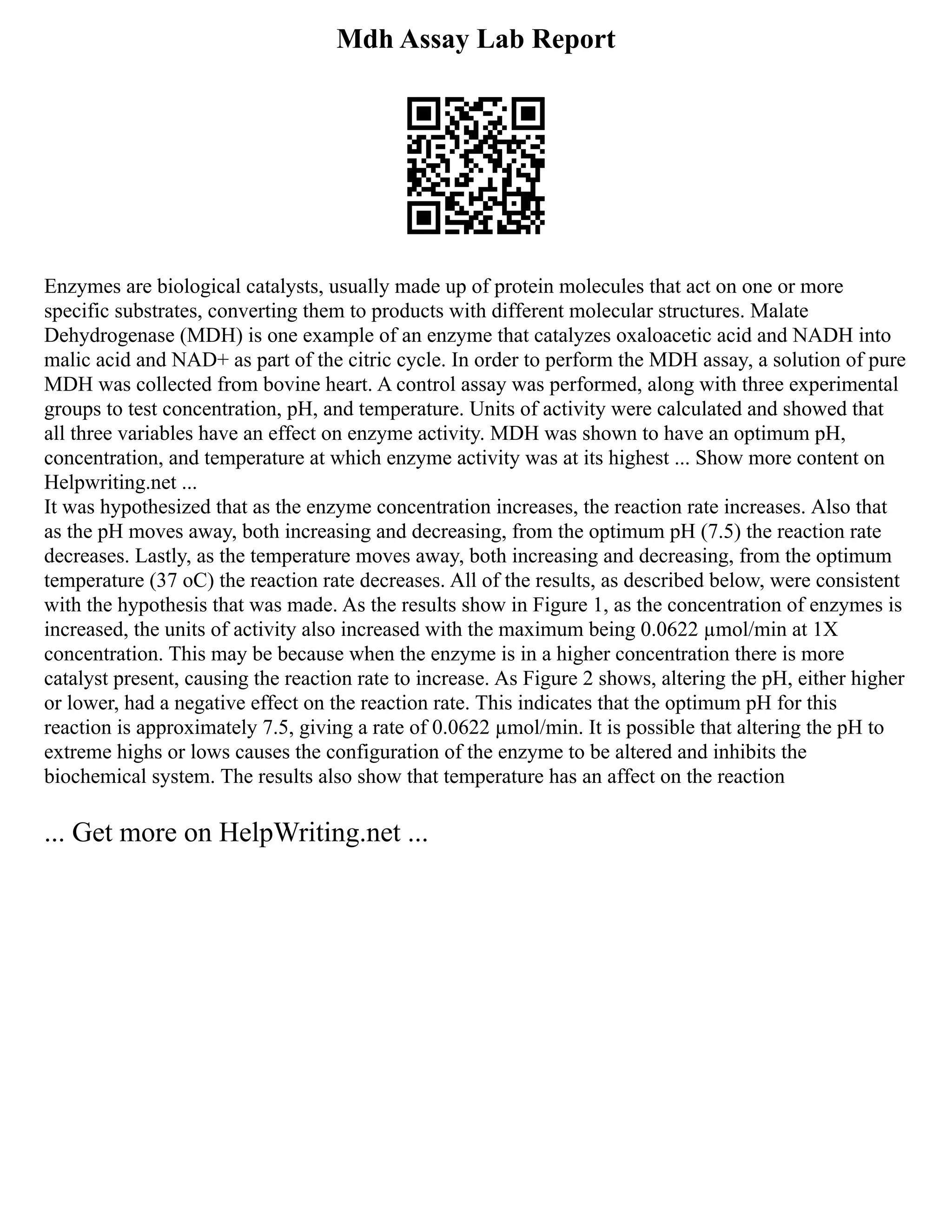 Mdh Assay Lab Report
Enzymes are biological catalysts, usually made up of protein molecules that act on one or more
specific substrates, converting them to products with different molecular structures. Malate
Dehydrogenase (MDH) is one example of an enzyme that catalyzes oxaloacetic acid and NADH into
malic acid and NAD+ as part of the citric cycle. In order to perform the MDH assay, a solution of pure
MDH was collected from bovine heart. A control assay was performed, along with three experimental
groups to test concentration, pH, and temperature. Units of activity were calculated and showed that
all three variables have an effect on enzyme activity. MDH was shown to have an optimum pH,
concentration, and temperature at which enzyme activity was at its highest ... Show more content on
Helpwriting.net ...
It was hypothesized that as the enzyme concentration increases, the reaction rate increases. Also that
as the pH moves away, both increasing and decreasing, from the optimum pH (7.5) the reaction rate
decreases. Lastly, as the temperature moves away, both increasing and decreasing, from the optimum
temperature (37 oC) the reaction rate decreases. All of the results, as described below, were consistent
with the hypothesis that was made. As the results show in Figure 1, as the concentration of enzymes is
increased, the units of activity also increased with the maximum being 0.0622 µmol/min at 1X
concentration. This may be because when the enzyme is in a higher concentration there is more
catalyst present, causing the reaction rate to increase. As Figure 2 shows, altering the pH, either higher
or lower, had a negative effect on the reaction rate. This indicates that the optimum pH for this
reaction is approximately 7.5, giving a rate of 0.0622 µmol/min. It is possible that altering the pH to
extreme highs or lows causes the configuration of the enzyme to be altered and inhibits the
biochemical system. The results also show that temperature has an affect on the reaction
... Get more on HelpWriting.net ...
 