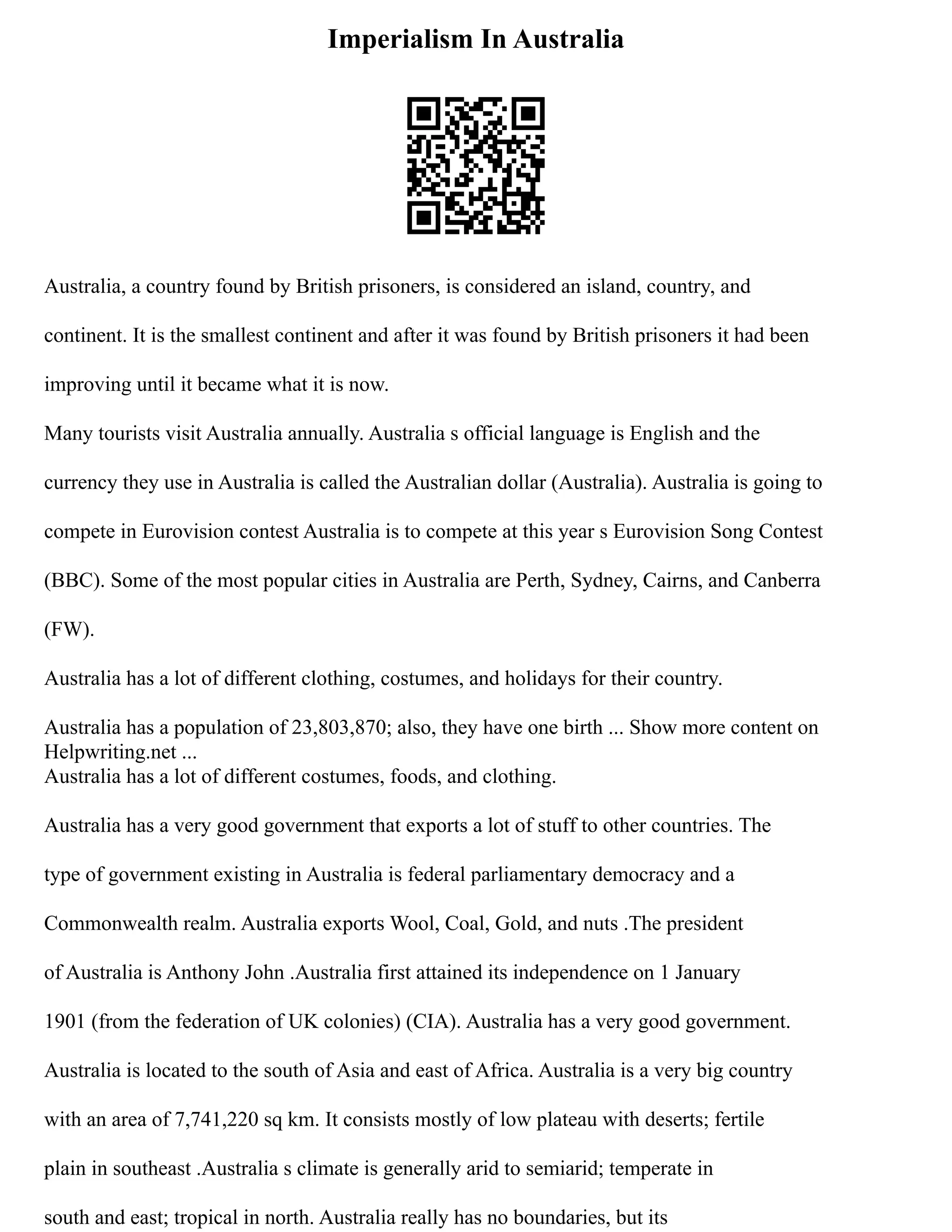 Imperialism In Australia
Australia, a country found by British prisoners, is considered an island, country, and
continent. It is the smallest continent and after it was found by British prisoners it had been
improving until it became what it is now.
Many tourists visit Australia annually. Australia s official language is English and the
currency they use in Australia is called the Australian dollar (Australia). Australia is going to
compete in Eurovision contest Australia is to compete at this year s Eurovision Song Contest
(BBC). Some of the most popular cities in Australia are Perth, Sydney, Cairns, and Canberra
(FW).
Australia has a lot of different clothing, costumes, and holidays for their country.
Australia has a population of 23,803,870; also, they have one birth ... Show more content on
Helpwriting.net ...
Australia has a lot of different costumes, foods, and clothing.
Australia has a very good government that exports a lot of stuff to other countries. The
type of government existing in Australia is federal parliamentary democracy and a
Commonwealth realm. Australia exports Wool, Coal, Gold, and nuts .The president
of Australia is Anthony John .Australia first attained its independence on 1 January
1901 (from the federation of UK colonies) (CIA). Australia has a very good government.
Australia is located to the south of Asia and east of Africa. Australia is a very big country
with an area of 7,741,220 sq km. It consists mostly of low plateau with deserts; fertile
plain in southeast .Australia s climate is generally arid to semiarid; temperate in
south and east; tropical in north. Australia really has no boundaries, but its
 
