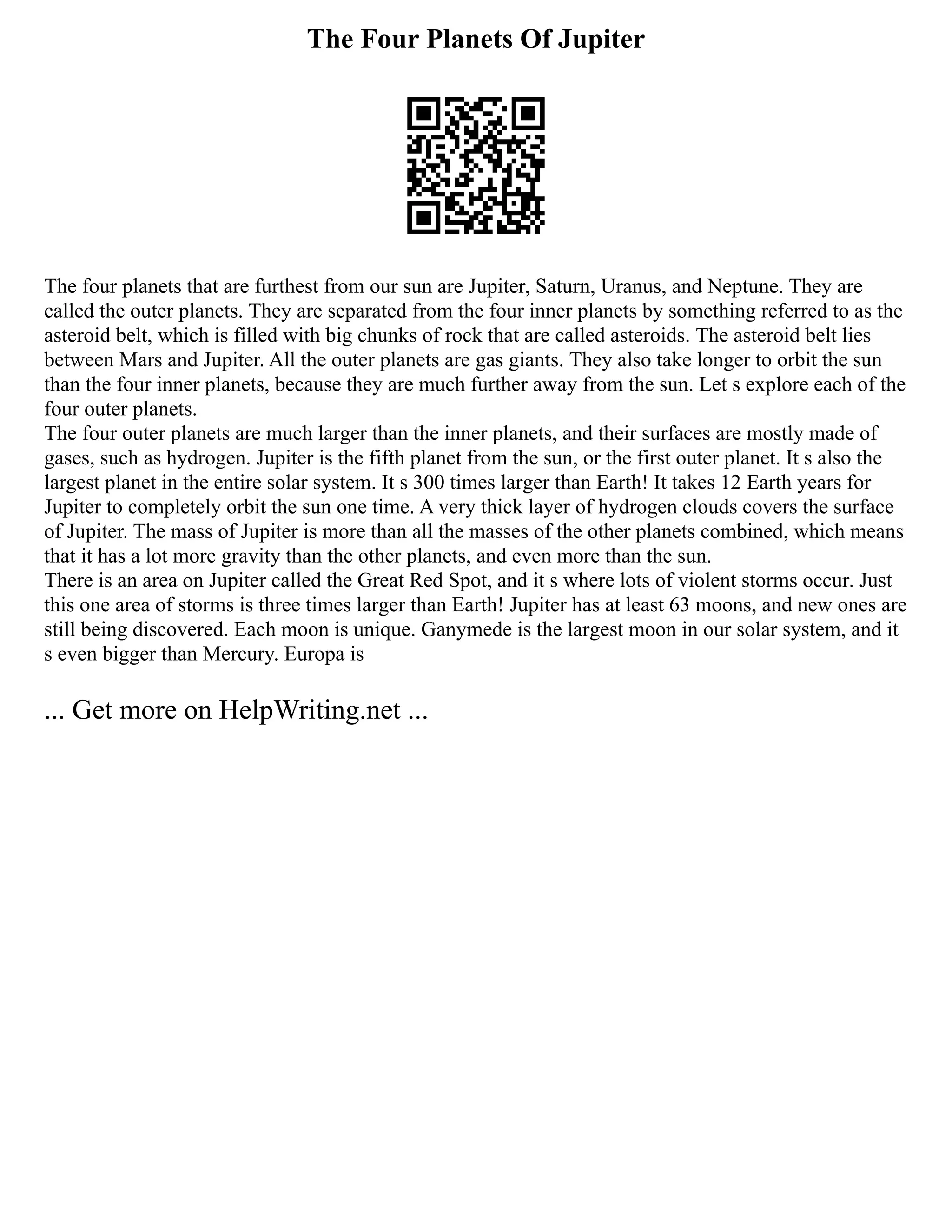 The Four Planets Of Jupiter
The four planets that are furthest from our sun are Jupiter, Saturn, Uranus, and Neptune. They are
called the outer planets. They are separated from the four inner planets by something referred to as the
asteroid belt, which is filled with big chunks of rock that are called asteroids. The asteroid belt lies
between Mars and Jupiter. All the outer planets are gas giants. They also take longer to orbit the sun
than the four inner planets, because they are much further away from the sun. Let s explore each of the
four outer planets.
The four outer planets are much larger than the inner planets, and their surfaces are mostly made of
gases, such as hydrogen. Jupiter is the fifth planet from the sun, or the first outer planet. It s also the
largest planet in the entire solar system. It s 300 times larger than Earth! It takes 12 Earth years for
Jupiter to completely orbit the sun one time. A very thick layer of hydrogen clouds covers the surface
of Jupiter. The mass of Jupiter is more than all the masses of the other planets combined, which means
that it has a lot more gravity than the other planets, and even more than the sun.
There is an area on Jupiter called the Great Red Spot, and it s where lots of violent storms occur. Just
this one area of storms is three times larger than Earth! Jupiter has at least 63 moons, and new ones are
still being discovered. Each moon is unique. Ganymede is the largest moon in our solar system, and it
s even bigger than Mercury. Europa is
... Get more on HelpWriting.net ...
 