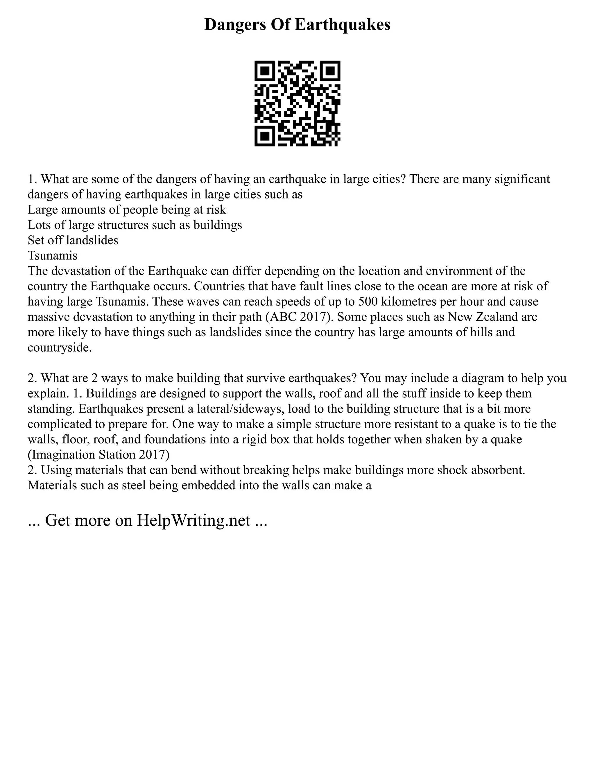 Dangers Of Earthquakes
1. What are some of the dangers of having an earthquake in large cities? There are many significant
dangers of having earthquakes in large cities such as
Large amounts of people being at risk
Lots of large structures such as buildings
Set off landslides
Tsunamis
The devastation of the Earthquake can differ depending on the location and environment of the
country the Earthquake occurs. Countries that have fault lines close to the ocean are more at risk of
having large Tsunamis. These waves can reach speeds of up to 500 kilometres per hour and cause
massive devastation to anything in their path (ABC 2017). Some places such as New Zealand are
more likely to have things such as landslides since the country has large amounts of hills and
countryside.
2. What are 2 ways to make building that survive earthquakes? You may include a diagram to help you
explain. 1. Buildings are designed to support the walls, roof and all the stuff inside to keep them
standing. Earthquakes present a lateral/sideways, load to the building structure that is a bit more
complicated to prepare for. One way to make a simple structure more resistant to a quake is to tie the
walls, floor, roof, and foundations into a rigid box that holds together when shaken by a quake
(Imagination Station 2017)
2. Using materials that can bend without breaking helps make buildings more shock absorbent.
Materials such as steel being embedded into the walls can make a
... Get more on HelpWriting.net ...
 