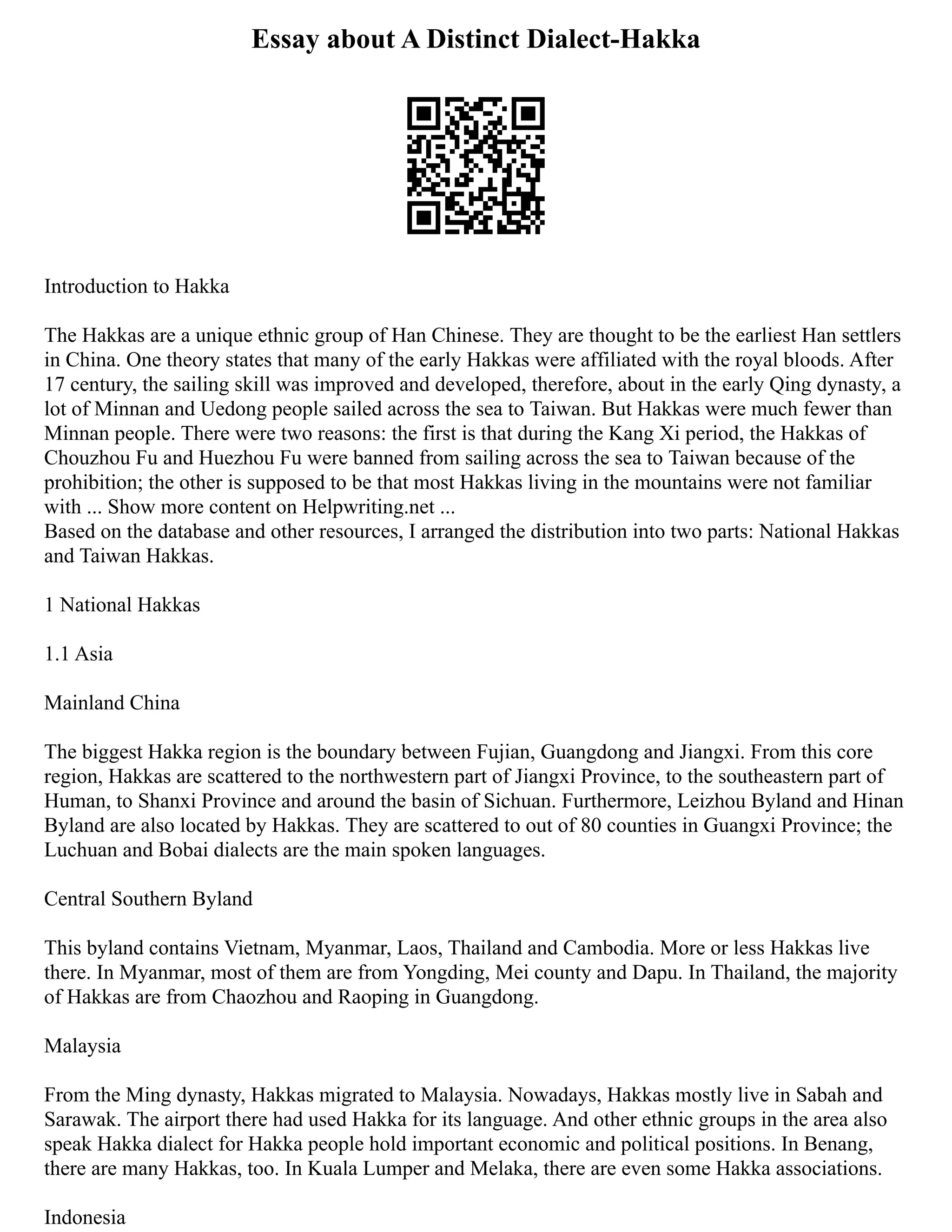 Essay about A Distinct Dialect-Hakka
Introduction to Hakka
The Hakkas are a unique ethnic group of Han Chinese. They are thought to be the earliest Han settlers
in China. One theory states that many of the early Hakkas were affiliated with the royal bloods. After
17 century, the sailing skill was improved and developed, therefore, about in the early Qing dynasty, a
lot of Minnan and Uedong people sailed across the sea to Taiwan. But Hakkas were much fewer than
Minnan people. There were two reasons: the first is that during the Kang Xi period, the Hakkas of
Chouzhou Fu and Huezhou Fu were banned from sailing across the sea to Taiwan because of the
prohibition; the other is supposed to be that most Hakkas living in the mountains were not familiar
with ... Show more content on Helpwriting.net ...
Based on the database and other resources, I arranged the distribution into two parts: National Hakkas
and Taiwan Hakkas.
1 National Hakkas
1.1 Asia
Mainland China
The biggest Hakka region is the boundary between Fujian, Guangdong and Jiangxi. From this core
region, Hakkas are scattered to the northwestern part of Jiangxi Province, to the southeastern part of
Human, to Shanxi Province and around the basin of Sichuan. Furthermore, Leizhou Byland and Hinan
Byland are also located by Hakkas. They are scattered to out of 80 counties in Guangxi Province; the
Luchuan and Bobai dialects are the main spoken languages.
Central Southern Byland
This byland contains Vietnam, Myanmar, Laos, Thailand and Cambodia. More or less Hakkas live
there. In Myanmar, most of them are from Yongding, Mei county and Dapu. In Thailand, the majority
of Hakkas are from Chaozhou and Raoping in Guangdong.
Malaysia
From the Ming dynasty, Hakkas migrated to Malaysia. Nowadays, Hakkas mostly live in Sabah and
Sarawak. The airport there had used Hakka for its language. And other ethnic groups in the area also
speak Hakka dialect for Hakka people hold important economic and political positions. In Benang,
there are many Hakkas, too. In Kuala Lumper and Melaka, there are even some Hakka associations.
Indonesia
 