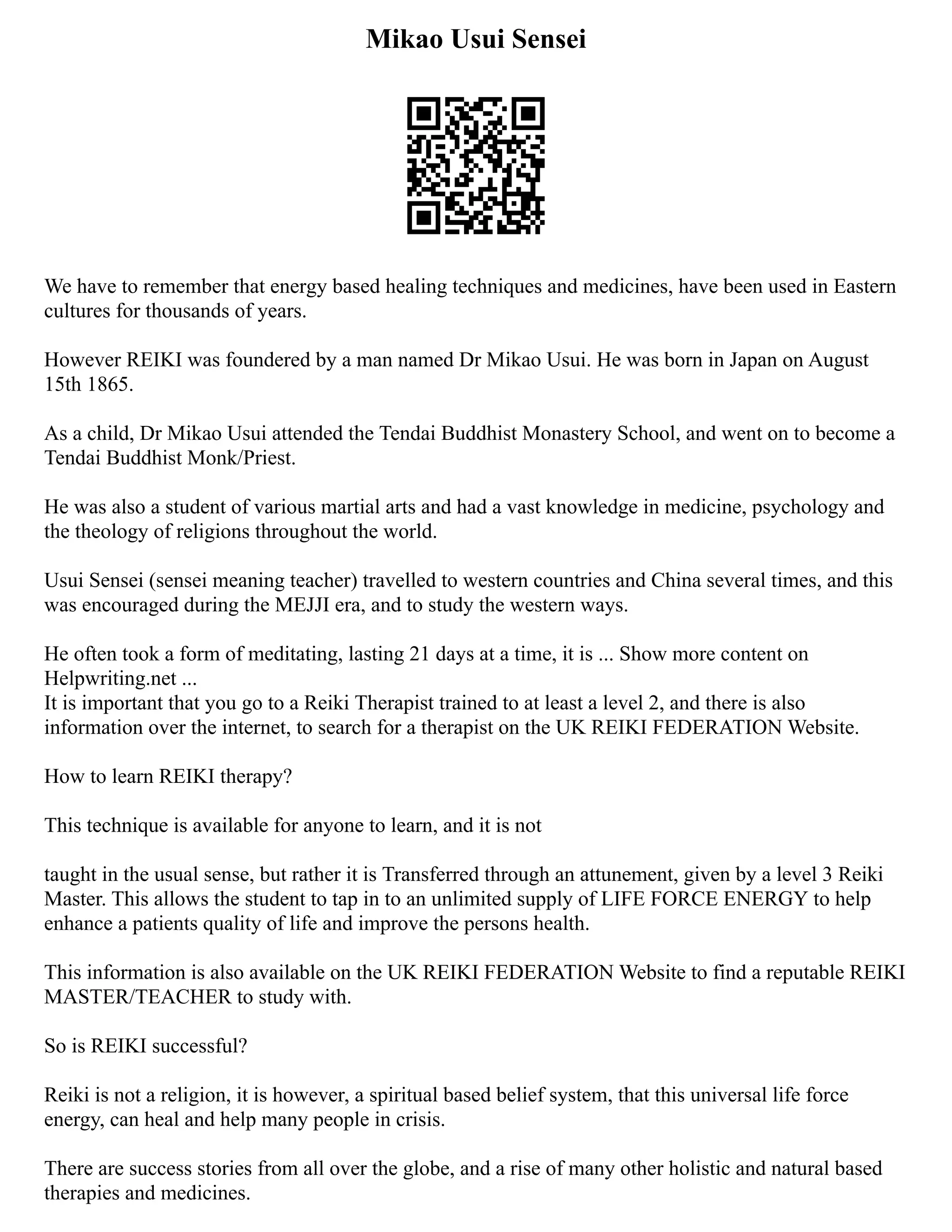 Mikao Usui Sensei
We have to remember that energy based healing techniques and medicines, have been used in Eastern
cultures for thousands of years.
However REIKI was foundered by a man named Dr Mikao Usui. He was born in Japan on August
15th 1865.
As a child, Dr Mikao Usui attended the Tendai Buddhist Monastery School, and went on to become a
Tendai Buddhist Monk/Priest.
He was also a student of various martial arts and had a vast knowledge in medicine, psychology and
the theology of religions throughout the world.
Usui Sensei (sensei meaning teacher) travelled to western countries and China several times, and this
was encouraged during the MEJJI era, and to study the western ways.
He often took a form of meditating, lasting 21 days at a time, it is ... Show more content on
Helpwriting.net ...
It is important that you go to a Reiki Therapist trained to at least a level 2, and there is also
information over the internet, to search for a therapist on the UK REIKI FEDERATION Website.
How to learn REIKI therapy?
This technique is available for anyone to learn, and it is not
taught in the usual sense, but rather it is Transferred through an attunement, given by a level 3 Reiki
Master. This allows the student to tap in to an unlimited supply of LIFE FORCE ENERGY to help
enhance a patients quality of life and improve the persons health.
This information is also available on the UK REIKI FEDERATION Website to find a reputable REIKI
MASTER/TEACHER to study with.
So is REIKI successful?
Reiki is not a religion, it is however, a spiritual based belief system, that this universal life force
energy, can heal and help many people in crisis.
There are success stories from all over the globe, and a rise of many other holistic and natural based
therapies and medicines.
 