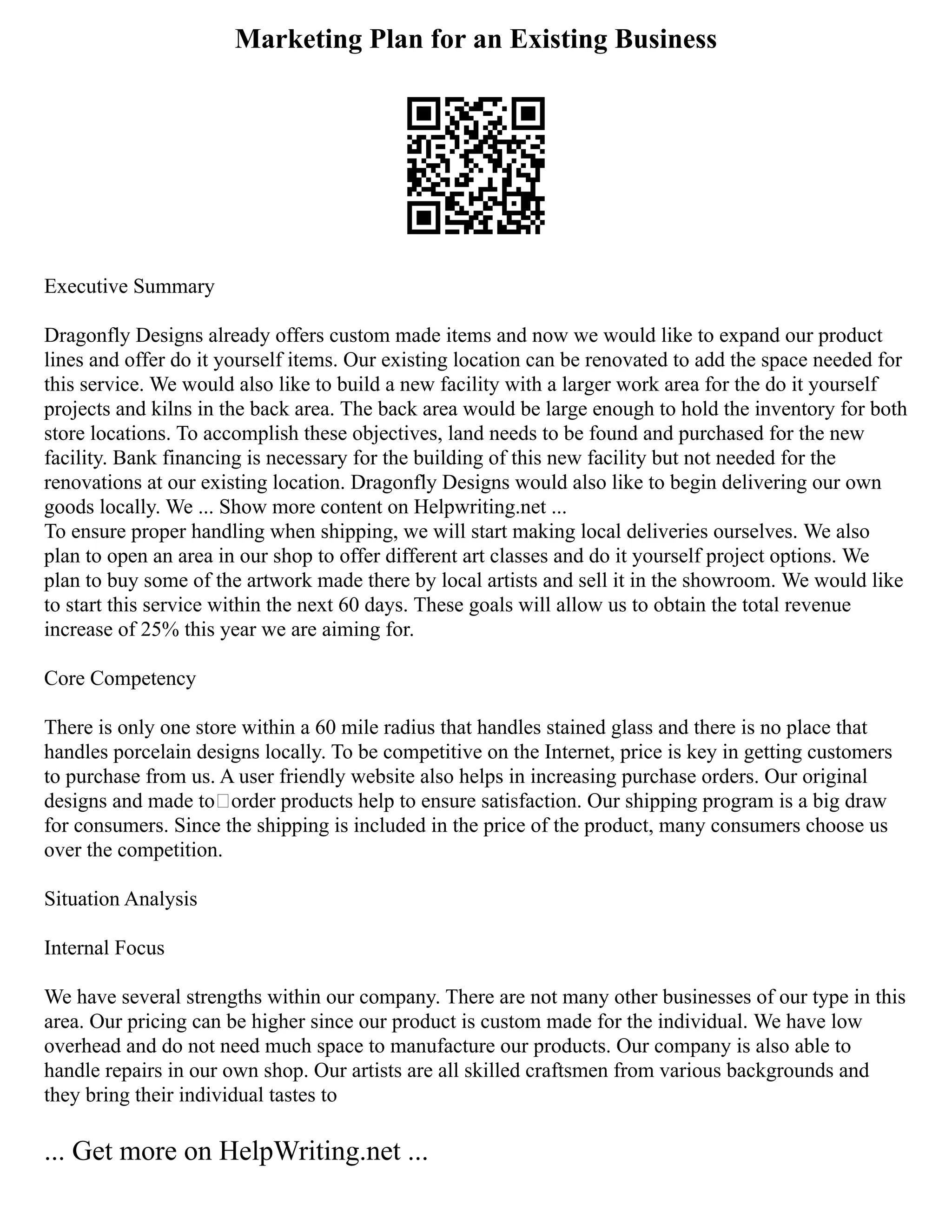 Marketing Plan for an Existing Business
Executive Summary
Dragonfly Designs already offers custom made items and now we would like to expand our product
lines and offer do it yourself items. Our existing location can be renovated to add the space needed for
this service. We would also like to build a new facility with a larger work area for the do it yourself
projects and kilns in the back area. The back area would be large enough to hold the inventory for both
store locations. To accomplish these objectives, land needs to be found and purchased for the new
facility. Bank financing is necessary for the building of this new facility but not needed for the
renovations at our existing location. Dragonfly Designs would also like to begin delivering our own
goods locally. We ... Show more content on Helpwriting.net ...
To ensure proper handling when shipping, we will start making local deliveries ourselves. We also
plan to open an area in our shop to offer different art classes and do it yourself project options. We
plan to buy some of the artwork made there by local artists and sell it in the showroom. We would like
to start this service within the next 60 days. These goals will allow us to obtain the total revenue
increase of 25% this year we are aiming for.
Core Competency
There is only one store within a 60 mile radius that handles stained glass and there is no place that
handles porcelain designs locally. To be competitive on the Internet, price is key in getting customers
to purchase from us. A user friendly website also helps in increasing purchase orders. Our original
designs and made to–order products help to ensure satisfaction. Our shipping program is a big draw
for consumers. Since the shipping is included in the price of the product, many consumers choose us
over the competition.
Situation Analysis
Internal Focus
We have several strengths within our company. There are not many other businesses of our type in this
area. Our pricing can be higher since our product is custom made for the individual. We have low
overhead and do not need much space to manufacture our products. Our company is also able to
handle repairs in our own shop. Our artists are all skilled craftsmen from various backgrounds and
they bring their individual tastes to
... Get more on HelpWriting.net ...
 